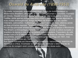 	O movimento de Antropofagia, que aprofunda e amplia as propostas já presentes em Pau-Brasil, é de deglutição, devoração crítica de suas influências de modo a recriá-las, tendo em vista a redescoberta do Brasil.	A expressão “antropofagia”, que literalmente significa “comer carne humana” e se refere a rituais indígenas, transforma-se em metáforas da devoração simbólica das influências européias defendida por Oswald de Andrade.