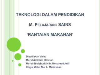 TEKNOLOGI DALAM PENDIDIKAN
M. PELAJARAN: SAINS
‘RANTAIAN MAKANAN’
Disediakan oleh:
Mohd Aidil bin Othman
Mohd Sholehuddin b. Mohamad Ariff
Cikgu Mohd Nur b. Mohmmad
 