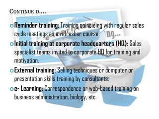 CONTINUE D….
 Reminder training: Training coinciding with regular sales

cycle meetings as a refresher course.
 Initial training at corporate headquarters (HQ): Sales
specialist teams invited to corporate HQ for training and
motivation.
 External training: Selling techniques or computer or
presentation skills training by consultants.
 e- Learning: Correspondence or web-based training on
business administration, biology, etc.

 