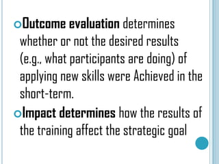 Outcome evaluation determines

whether or not the desired results
(e.g., what participants are doing) of
applying new skills were Achieved in the
short-term.
Impact determines how the results of
the training affect the strategic goal

 