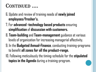 CONTINUED ….
6. Update and review of training needs of newly joined
employees/fresher’s.
7. For advanced -technology based products ensuring
simplification of discussion with customers.
8. Team-building and Team-management guidance at various
levels of organization for increasing managerial affectivity.
9. In the Budgeted Annual-Finance, conducting training-programs
to benefit all zones for all the product-range.
10. Following meticulously the timing-schedule for the stipulated
topics in the Agenda during a training-program.

 