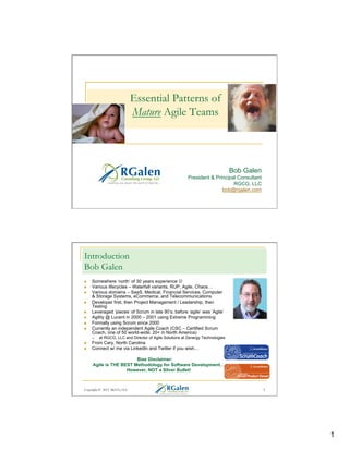 Essential Patterns of
Mature Agile Teams

Bob Galen
President & Principal Consultant
RGCG, LLC
bob@rgalen.com

Introduction
Bob Galen
n 
n 
n 
n 
n 
n 
n 
n 

Somewhere ‘north’ of 30 years experience J
Various lifecycles – Waterfall variants, RUP, Agile, Chaos…
Various domains – SaaS, Medical, Financial Services, Computer
& Storage Systems, eCommerce, and Telecommunications
Developer first, then Project Management / Leadership, then
Testing
Leveraged ‘pieces’ of Scrum in late 90’s; before ‘agile’ was ‘Agile’
Agility @ Lucent in 2000 – 2001 using Extreme Programming
Formally using Scrum since 2000
Currently an independent Agile Coach (CSC – Certified Scrum
Coach, one of 50 world-wide; 20+ in North America)
q 

n 
n 

at RGCG, LLC and Director of Agile Solutions at Zenergy Technologies

From Cary, North Carolina
Connect w/ me via LinkedIn and Twitter if you wish…
Bias Disclaimer:
Agile is THE BEST Methodology for Software Development…
However, NOT a Silver Bullet!

Copyright © 2013 RGCG, LLC

2

1

 
