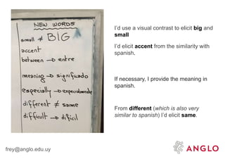 frey@anglo.edu.uy
I’d use a visual contrast to elicit big and
small
I’d elicit accent from the similarity with
spanish.
If necessary, I provide the meaning in
spanish.
From different (which is also very
similar to spanish) I’d elicit same.
 