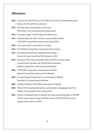 10
Milestones
1986 : Country's first LSAW Pipes (U-O-E) Mill for Line Pipes commissioned at Kosi
Kalan with API and ISO accreditation.
1992 : Bevelling Unit Commissioned at Kosi Kalan.
SAW Pipes, USA incorporated and commissioned.
1993 : First major supply of NACE Pipes for Offshore line.
1994 : Seamless Pipes and Tubes Division Commissioned at Nashik.
3LPE/FBE Coating Plant commissioned at Kosi Kalan.
1995 : First Export order is executed for Line Pipes.
1996 : CTE Mobile Coating Plant commissioned at Kosi Kalan.
1997 : Hot Induction Bends Unit established at Kosi Kalan.
Start up of 4 meter wide Plate Mill at Baytown, USA.
1999 : Port-based 100% Export Oriented LSAW & HSAW Line Pipe Plants
commissioned at Mundra with API and ISO accreditation.
Internal Coating Plant commissioned at Kosi Kalan.
2000 : 3 LPE/FBE Coating Plant commissioned at Mundra.
Internal Coating Plant commissioned at Mundra.
2002 : Concrete Weight Coating Plant re-commissioned at Mundra.
Bevelling Unit commissioned at Mundra.
2003 : Additional Plant for 3LPE/FBE commissioned at Mundra.
2004 : Third LSAW manufacturing facility commissioned at Samaghogha near Port
Mundra with accreditation from API and ISO.
2005 : Start up of Integrated Pipe Unit Ductile Iron Pipe manufacturing plant of 200,000
MT per annum capacity along with Blast Furnace of 250,000 MT per annum
capacity and a Coke Oven Plant.
 