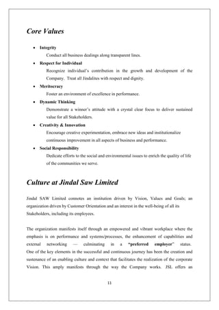 11
Core Values
 Integrity
Conduct all business dealings along transparent lines.
 Respect for Individual
Recognize individual’s contribution in the growth and development of the
Company. Treat all Jindalites with respect and dignity.
 Meritocracy
Foster an environment of excellence in performance.
 Dynamic Thinking
Demonstrate a winner’s attitude with a crystal clear focus to deliver sustained
value for all Stakeholders.
 Creativity & Innovation
Encourage creative experimentation, embrace new ideas and institutionalize
continuous improvement in all aspects of business and performance.
 Social Responsibility
Dedicate efforts to the social and environmental issues to enrich the quality of life
of the communities we serve.
Culture at Jindal Saw Limited
Jindal SAW Limited connotes an institution driven by Vision, Values and Goals; an
organization driven by Customer Orientation and an interest in the well-being of all its
Stakeholders, including its employees.
The organization manifests itself through an empowered and vibrant workplace where the
emphasis is on performance and systems/processes, the enhancement of capabilities and
external networking — culminating in a “preferred employer” status.
One of the key elements in the successful and continuous journey has been the creation and
sustenance of an enabling culture and context that facilitates the realization of the corporate
Vision. This amply manifests through the way the Company works. JSL offers an
 