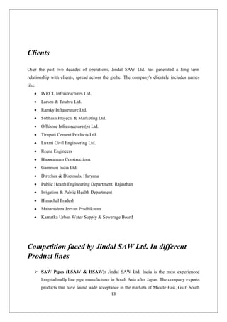 13
Clients
Over the past two decades of operations, Jindal SAW Ltd. has generated a long term
relationship with clients, spread across the globe. The company's clientele includes names
like:
 IVRCL Infrastructures Ltd.
 Larsen & Toubro Ltd.
 Ramky Infrastruture Ltd.
 Subhash Projects & Marketing Ltd.
 Offshore Infrastructure (p) Ltd.
 Tirupati Cement Products Ltd.
 Luxmi Civil Engineering Ltd.
 Reena Engineers
 Bhooratnam Constructions
 Gammon India Ltd.
 Direchor & Disposals, Haryana
 Public Health Engineering Department, Rajasthan
 Irrigation & Public Health Department
 Himachal Pradesh
 Maharashtra Jeevan Pradhikaran
 Karnatka Urban Water Supply & Sewerage Board
Competition faced by Jindal SAW Ltd. In different
Product lines
 SAW Pipes (LSAW & HSAW): Jindal SAW Ltd. India is the most experienced
longitudinally line pipe manufacturer in South Asia after Japan. The company exports
products that have found wide acceptance in the markets of Middle East, Gulf, South
 
