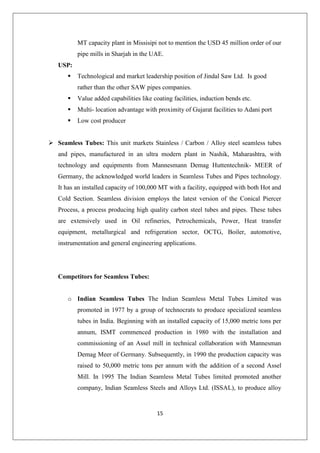 15
MT capacity plant in Missisipi not to mention the USD 45 million order of our
pipe mills in Sharjah in the UAE.
USP:
 Technological and market leadership position of Jindal Saw Ltd. Is good
rather than the other SAW pipes companies.
 Value added capabilities like coating facilities, induction bends etc.
 Multi- location advantage with proximity of Gujarat facilities to Adani port
 Low cost producer
 Seamless Tubes: This unit markets Stainless / Carbon / Alloy steel seamless tubes
and pipes, manufactured in an ultra modern plant in Nashik, Maharashtra, with
technology and equipments from Mannesmann Demag Huttentechnik- MEER of
Germany, the acknowledged world leaders in Seamless Tubes and Pipes technology.
It has an installed capacity of 100,000 MT with a facility, equipped with both Hot and
Cold Section. Seamless division employs the latest version of the Conical Piercer
Process, a process producing high quality carbon steel tubes and pipes. These tubes
are extensively used in Oil refineries, Petrochemicals, Power, Heat transfer
equipment, metallurgical and refrigeration sector, OCTG, Boiler, automotive,
instrumentation and general engineering applications.
Competitors for Seamless Tubes:
o Indian Seamless Tubes The Indian Seamless Metal Tubes Limited was
promoted in 1977 by a group of technocrats to produce specialized seamless
tubes in India. Beginning with an installed capacity of 15,000 metric tons per
annum, ISMT commenced production in 1980 with the installation and
commissioning of an Assel mill in technical collaboration with Mannesman
Demag Meer of Germany. Subsequently, in 1990 the production capacity was
raised to 50,000 metric tons per annum with the addition of a second Assel
Mill. In 1995 The Indian Seamless Metal Tubes limited promoted another
company, Indian Seamless Steels and Alloys Ltd. (ISSAL), to produce alloy
 