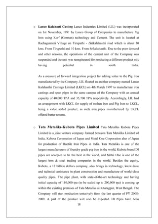 18
o Lanco Kalahasti Casting Lanco Industries Limited (LIL) was incorporated
on 1st November, 1991 by Lanco Group of Companies to manufacture Pig
Iron using Korf (German) technology and Cement. The unit is located at
Rachagunneri Village on Tirupathi - /Srikalahasthi road which is about 30
kms. From Tirupathi and 10 kms. From Srikalahasthi. Due to the poor demand
and other reasons, the operations of the cement unit of the Company was
suspended and the unit was reengineered for producing a different product mix
having potential in south India.
As a measure of forward integration project for adding value to the Pig Iron
manufactured by the Company, LIL floated an another company named Lanco
Kalahasthi Castings Limited (LKCL) on 4th March 1997 to manufacture iron
castings and spun pipes in the same campus of the Company with an annual
capacity of 40,000 TPA and 35,700 TPA respectively. Accordingly, LIL had
an arrangement with LKCL for supply of molten iron and Pig Iron to LKCL,
being a value added product, as such iron pipes manufactured by LKCL
offered better returns.
o Tata Metaliks-Kubota Pipes Limited Tata Metaliks Kubota Pipes
Limited is a joint venture company formed between Tata Metaliks Limited of
India, Kubota Corporation of Japan and Metal One Corporation also of Japan
for production of Ductile Iron Pipes in India. Tata Metaliks is one of the
largest manufacturers of foundry grade pig iron in the world, Kubota brand DI
pipes are accepted to be the best in the world, and Metal One is one of the
largest iron & steel trading companies in the world. Besides the equity,
Kubota, a 12 billion dollars company, also brings in technology, know–how
and technical assistance in plant construction and manufacture of world-class
quality pipes. The pipe plant, with state-of-the-art technology and having
initial capacity of 110,000 tpa (to be scaled up to 200,000 tpa) is coming up
within the existing premises of Tata Metaliks at Kharagpur, West Bengal. The
Company will start production tentatively from the last quarter of FY 2008-
2009. A part of the produce will also be exported. DI Pipes have been
 