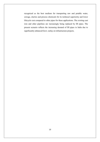 19
recognized as the best medium for transporting raw and potable water,
sewage, slurries and process chemicals for its technical superiority and lower
lifecycle cost compared to other pipes for these applications. The existing cast
iron and other pipelines are increasingly being replaced by DI pipes. The
present scenario reflects the increasing demand of DI pipes in India due to
significantly enhanced Govt. outlay on infrastructure projects.
 