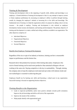 21
Training & Development
Training and development refers to the imparting of specific skills, abilities and knowledge to an
employee. A formal definition of training & development is that it is any attempt to improve current
or future employee performance by increasing an employee’s ability to perform through learning,
usually by changing the employee’s attitude or increasing his or her skills and knowledge. The
fundamental aim of training is to help the organization achieve its purpose by adding value to its key
resource – the people it employs. Training and development is also referred as employee
development, human resource development, and learning and development. The primary objective of
training and development is to make a skilled and willing workforce available to an organization. The
other objectives comprises of:
 Individual Objectives.
 Organizational Objectives
 Functional Objectives
 Societal Objectives
Benefits from Employee Training & Development:
Regardless of the size or type of an industry or business, training can have a measurable
impact on performance and the bottom line.
Research shows that productivity increases while training takes place. Employees who
receive formal training can be much more productive than untrained colleagues who are
working in the same role. Staying competitive is the key to sustainability. Through, training
the company aims to keep the employees motivated and up-to-date with industry trends and
new technologies is essential to achieving that goal.
Employees benefit too by learning new skills and becoming a valued asset in any organization.
Successful training is focused on supporting business objectives.
Training Benefits to the Organization:
 Leads to improved profitability and/or more positive attitudes towards profit orientation.
Improves the job knowledge and skills at all levels of the organization
 Improves the morale of the workforce
 Helps people identify with organizational goals
 