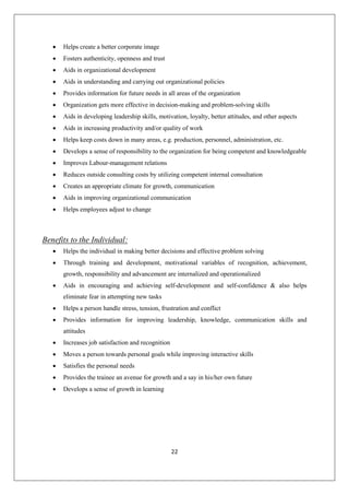 22
 Helps create a better corporate image
 Fosters authenticity, openness and trust
 Aids in organizational development
 Aids in understanding and carrying out organizational policies
 Provides information for future needs in all areas of the organization
 Organization gets more effective in decision-making and problem-solving skills
 Aids in developing leadership skills, motivation, loyalty, better attitudes, and other aspects
 Aids in increasing productivity and/or quality of work
 Helps keep costs down in many areas, e.g. production, personnel, administration, etc.
 Develops a sense of responsibility to the organization for being competent and knowledgeable
 Improves Labour-management relations
 Reduces outside consulting costs by utilizing competent internal consultation
 Creates an appropriate climate for growth, communication
 Aids in improving organizational communication
 Helps employees adjust to change
Benefits to the Individual:
 Helps the individual in making better decisions and effective problem solving
 Through training and development, motivational variables of recognition, achievement,
growth, responsibility and advancement are internalized and operationalized
 Aids in encouraging and achieving self-development and self-confidence & also helps
eliminate fear in attempting new tasks
 Helps a person handle stress, tension, frustration and conflict
 Provides information for improving leadership, knowledge, communication skills and
attitudes
 Increases job satisfaction and recognition
 Moves a person towards personal goals while improving interactive skills
 Satisfies the personal needs
 Provides the trainee an avenue for growth and a say in his/her own future
 Develops a sense of growth in learning
 