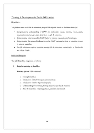 24
Training & Development in Jindal SAW Limited
Objectives:
The purpose of the induction & orientation program for any new entrant in the JSAW family is:
 Comprehensive understanding of JSAW, its philosophy, values, mission, vision, goals,
organization structure, products & services, people & processes.
 Understanding what is valued in JSAW, behavior patterns expected out of employees.
 Understanding the nature of tasks performed at JSAW particularly those in which the person
is going to specialize.
 Provide minimum required technical, managerial & conceptual competencies to function in
any role at JSAW.
Induction Program
The schedule of the program is as follows:
I. Initial orientation at the office:
Contact person: HR Personnel
o Joining formalities
o Introduction with all the organization members
o Introduction with the department people
o Understanding the company, history structure, activities & business
o Read & understand company policies , circulars and manuals
 