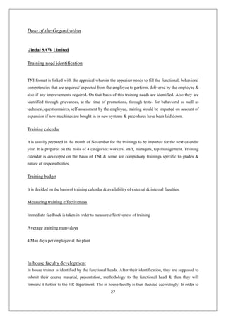 27
Data of the Organization
Jindal SAW Limited
Training need identification
TNI format is linked with the appraisal wherein the appraiser needs to fill the functional, behavioral
competencies that are required/ expected from the employee to perform, delivered by the employee &
also if any improvements required. On that basis of this training needs are identified. Also they are
identified through grievances, at the time of promotions, through tests- for behavioral as well as
technical, questionnaires, self-assessment by the employee, training would be imparted on account of
expansion if new machines are bought in or new systems & procedures have been laid down.
Training calendar
It is usually prepared in the month of November for the trainings to be imparted for the next calendar
year. It is prepared on the basis of 4 categories: workers, staff, managers, top management. Training
calendar is developed on the basis of TNI & some are compulsory trainings specific to grades &
nature of responsibilities.
Training budget
It is decided on the basis of training calendar & availability of external & internal faculties.
Measuring training effectiveness
Immediate feedback is taken in order to measure effectiveness of training
Average training man- days
4 Man days per employee at the plant
In house faculty development
In house trainer is identified by the functional heads. After their identification, they are supposed to
submit their course material, presentation, methodology to the functional head & then they will
forward it further to the HR department. The in house faculty is then decided accordingly. In order to
 