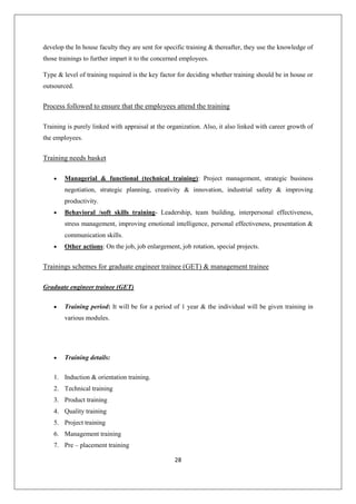 28
develop the In house faculty they are sent for specific training & thereafter, they use the knowledge of
those trainings to further impart it to the concerned employees.
Type & level of training required is the key factor for deciding whether training should be in house or
outsourced.
Process followed to ensure that the employees attend the training
Training is purely linked with appraisal at the organization. Also, it also linked with career growth of
the employees.
Training needs basket
 Managerial & functional (technical training): Project management, strategic business
negotiation, strategic planning, creativity & innovation, industrial safety & improving
productivity.
 Behavioral /soft skills training- Leadership, team building, interpersonal effectiveness,
stress management, improving emotional intelligence, personal effectiveness, presentation &
communication skills.
 Other actions: On the job, job enlargement, job rotation, special projects.
Trainings schemes for graduate engineer trainee (GET) & management trainee
Graduate engineer trainee (GET)
 Training period: It will be for a period of 1 year & the individual will be given training in
various modules.
 Training details:
1. Induction & orientation training.
2. Technical training
3. Product training
4. Quality training
5. Project training
6. Management training
7. Pre – placement training
 