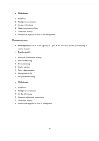 29
 Methodology:
1. Plant visits
2. Plant process orientation
3. On- the- job training
4. Floor management training
5. Class room training
6. Presentation of project in front of the management
Management trainee
 Training Period: It will be for a period of 1 year & the individual will be given training in
various modules.
 Training details:
1. Induction & orientation training
2. Functional training
3. Product training
4. Quality training
5. Project documentation
6. Management skills
7. Pre- placement training
 Methodology:
1. Plant visits
2. Plant process orientation
3. On-the-job training
4. Customer relationship management
5. Class room training
6. Presentation of project in front of management
 
