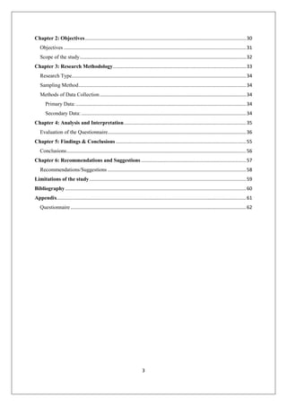 3
Chapter 2: Objectives.........................................................................................................................30
Objectives .........................................................................................................................................31
Scope of the study.............................................................................................................................32
Chapter 3: Research Methodology....................................................................................................33
Research Type...................................................................................................................................34
Sampling Method..............................................................................................................................34
Methods of Data Collection..............................................................................................................34
Primary Data:................................................................................................................................34
Secondary Data:............................................................................................................................34
Chapter 4: Analysis and Interpretation............................................................................................35
Evaluation of the Questionnaire........................................................................................................36
Chapter 5: Findings & Conclusions ..................................................................................................55
Conclusions.......................................................................................................................................56
Chapter 6: Recommendations and Suggestions ...............................................................................57
Recommendations/Suggestions ........................................................................................................58
Limitations of the study......................................................................................................................59
Bibliography........................................................................................................................................60
Appendix..............................................................................................................................................61
Questionnaire....................................................................................................................................62
 