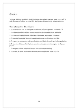 31
Objectives
The broad Objective of the study of the training and development process at Jindal SAW Ltd is to
study the impact of training on overall skill development of the employees at the organization.
The specific objectives of the study are:
1. To understand the need for and objectives of training and development in Jindal SAW Ltd.
2. To examine the effectiveness of training in overall skill development of the employees
3. To know as to how Jindal SAW conducts its Training and Development Programme
4. To study the behavioural pattern of employees with respect to the training provided.
5. To explore the methodology and types of training provided to the employees in the organization.
6. To know the challenges faced by the organization and employees in training and development
process.
7. To study the different methods/techniques used to evaluate the training.
8. To identify the merits and demerits of training and development in Jindal SAW Ltd
 