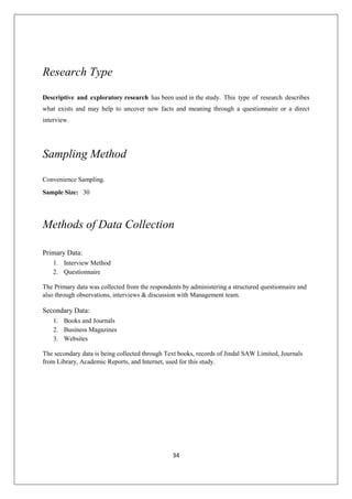 34
Research Type
Descriptive and exploratory research has been used in the study. This type of research describes
what exists and may help to uncover new facts and meaning through a questionnaire or a direct
interview.
Sampling Method
Convenience Sampling.
Sample Size: 30
Methods of Data Collection
Primary Data:
1. Interview Method
2. Questionnaire
The Primary data was collected from the respondents by administering a structured questionnaire and
also through observations, interviews & discussion with Management team.
Secondary Data:
1. Books and Journals
2. Business Magazines
3. Websites
The secondary data is being collected through Text books, records of Jindal SAW Limited, Journals
from Library, Academic Reports, and Internet, used for this study.
 