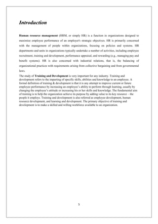 5
Introduction
Human resource management (HRM, or simply HR) is a function in organizations designed to
maximize employee performance of an employer's strategic objectives. HR is primarily concerned
with the management of people within organizations, focusing on policies and systems. HR
departments and units in organizations typically undertake a number of activities, including employee
recruitment, training and development, performance appraisal, and rewarding (e.g., managing pay and
benefit systems). HR is also concerned with industrial relations, that is, the balancing of
organizational practices with requirements arising from collective bargaining and from governmental
laws.
The study of Training and Development is very important for any industry. Training and
development refers to the imparting of specific skills, abilities and knowledge to an employee. A
formal definition of training & development is that it is any attempt to improve current or future
employee performance by increasing an employee’s ability to perform through learning, usually by
changing the employee’s attitude or increasing his or her skills and knowledge. The fundamental aim
of training is to help the organization achieve its purpose by adding value to its key resource – the
people it employs. Training and development is also referred as employee development, human
resource development, and learning and development. The primary objective of training and
development is to make a skilled and willing workforce available to an organization.
 