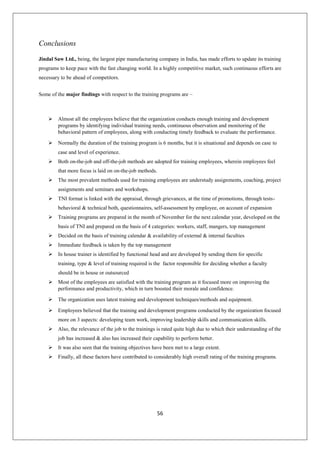 56
Conclusions
Jindal Saw Ltd., being, the largest pipe manufacturing company in India, has made efforts to update its training
programs to keep pace with the fast changing world. In a highly competitive market, such continuous efforts are
necessary to be ahead of competitors.
Some of the major findings with respect to the training programs are –
 Almost all the employees believe that the organization conducts enough training and development
programs by identifying individual training needs, continuous observation and monitoring of the
behavioral pattern of employees, along with conducting timely feedback to evaluate the performance.
 Normally the duration of the training program is 6 months, but it is situational and depends on case to
case and level of experience.
 Both on-the-job and off-the-job methods are adopted for training employees, wherein employees feel
that more focus is laid on on-the-job methods.
 The most prevalent methods used for training employees are understudy assignments, coaching, project
assignments and seminars and workshops.
 TNI format is linked with the appraisal, through grievances, at the time of promotions, through tests-
behavioral & technical both, questionnaires, self-assessment by employee, on account of expansion
 Training programs are prepared in the month of November for the next calendar year, developed on the
basis of TNI and prepared on the basis of 4 categories: workers, staff, mangers, top management
 Decided on the basis of training calendar & availability of external & internal faculties
 Immediate feedback is taken by the top management
 In house trainer is identified by functional head and are developed by sending them for specific
training, type & level of training required is the factor responsible for deciding whether a faculty
should be in house or outsourced
 Most of the employees are satisfied with the training program as it focused more on improving the
performance and productivity, which in turn boosted their morale and confidence.
 The organization uses latest training and development techniques/methods and equipment.
 Employees believed that the training and development programs conducted by the organization focused
more on 3 aspects: developing team work, improving leadership skills and communication skills.
 Also, the relevance of the job to the trainings is rated quite high due to which their understanding of the
job has increased & also has increased their capability to perform better.
 It was also seen that the training objectives have been met to a large extent.
 Finally, all these factors have contributed to considerably high overall rating of the training programs.
 