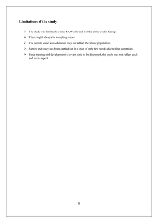 59
Limitations of the study
 The study was limited to Jindal SAW only and not the entire Jindal Group.
 There might always be sampling errors.
 The sample under consideration may not reflect the whole population.
 Survey and study has been carried out in a span of only few weeks due to time constraint.
 Since training and development is a vast topic to be discussed, the study may not reflect each
and every aspect.
 