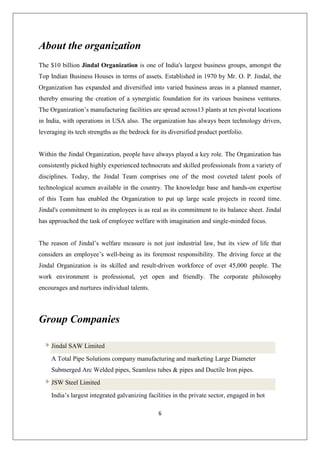 6
About the organization
The $10 billion Jindal Organization is one of India's largest business groups, amongst the
Top Indian Business Houses in terms of assets. Established in 1970 by Mr. O. P. Jindal, the
Organization has expanded and diversified into varied business areas in a planned manner,
thereby ensuring the creation of a synergistic foundation for its various business ventures.
The Organization’s manufacturing facilities are spread across13 plants at ten pivotal locations
in India, with operations in USA also. The organization has always been technology driven,
leveraging its tech strengths as the bedrock for its diversified product portfolio.
Within the Jindal Organization, people have always played a key role. The Organization has
consistently picked highly experienced technocrats and skilled professionals from a variety of
disciplines. Today, the Jindal Team comprises one of the most coveted talent pools of
technological acumen available in the country. The knowledge base and hands-on expertise
of this Team has enabled the Organization to put up large scale projects in record time.
Jindal's commitment to its employees is as real as its commitment to its balance sheet. Jindal
has approached the task of employee welfare with imagination and single-minded focus.
The reason of Jindal’s welfare measure is not just industrial law, but its view of life that
considers an employee’s well-being as its foremost responsibility. The driving force at the
Jindal Organization is its skilled and result-driven workforce of over 45,000 people. The
work environment is professional, yet open and friendly. The corporate philosophy
encourages and nurtures individual talents.
Group Companies
Jindal SAW Limited
A Total Pipe Solutions company manufacturing and marketing Large Diameter
Submerged Arc Welded pipes, Seamless tubes & pipes and Ductile Iron pipes.
JSW Steel Limited
India’s largest integrated galvanizing facilities in the private sector, engaged in hot
 