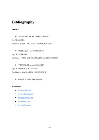 60
Bibliography
BOOKS:
 “HUMAN RESOURCE MANAGEMENT”
By C.B. GUPTA
Published by SULTAN CHAND & SONS, New Delhi.
 “RESEARCH METHODOLOGY”
By C.R. KOTHARI
Published by NEW AGE INTERNATIONAL PUBLICATION
 “PRESONNEL MANAGEMENT”
By C.B. MAMORIA & GANKAR
Published by MALYA PUBLISHING HOUSE
 Manuals of Jindal SAW Limited.
WEBSITES:
 www.google.com
 www.wikipedia.com
 www.jindalsaw.com
 www.citehr.com
 www.forbes.com
 