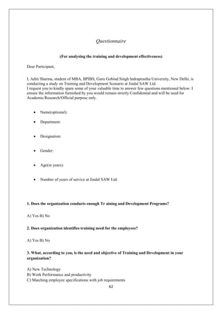 62
Questionnaire
(For analysing the training and development effectiveness)
Dear Participant,
I, Aditi Sharma, student of MBA, BPIBS, Guru Gobind Singh Indraprastha University, New Delhi, is
conducting a study on Training and Development Scenario at Jindal SAW Ltd.
I request you to kindly spare some of your valuable time to answer few questions mentioned below. I
ensure the information furnished by you would remain strictly Confidential and will be used for
Academic/Research/Official purpose only.
 Name(optional):
 Department:
 Designation:
 Gender:
 Age(in years):
 Number of years of service at Jindal SAW Ltd:
1. Does the organization conducts enough Tr aining and Development Programs?
A) Yes B) No
2. Does organization identifies training need for the employees?
A) Yes B) No
3. What, according to you, is the need and objective of Training and Development in your
organization?
A) New Technology
B) Work Performance and productivity
C) Matching employee specifications with job requirements
 