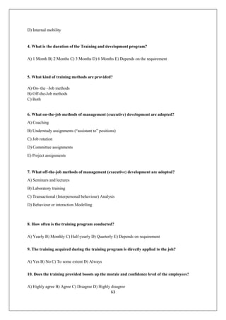 63
D) Internal mobility
4. What is the duration of the Training and development program?
A) 1 Month B) 2 Months C) 3 Months D) 6 Months E) Depends on the requirement
5. What kind of training methods are provided?
A) On- the –Job methods
B) Off-the-Job methods
C) Both
6. What on-the-job methods of management (executive) development are adopted?
A) Coaching
B) Understudy assignments (“assistant to” positions)
C) Job rotation
D) Committee assignments
E) Project assignments
7. What off-the-job methods of management (executive) development are adopted?
A) Seminars and lectures
B) Laboratory training
C) Transactional (Interpersonal behaviour) Analysis
D) Behaviour or interaction Modelling
8. How often is the training program conducted?
A) Yearly B) Monthly C) Half-yearly D) Quarterly E) Depends on requirement
9. The training acquired during the training program is directly applied to the job?
A) Yes B) No C) To some extent D) Always
10. Does the training provided boosts up the morale and confidence level of the employees?
A) Highly agree B) Agree C) Disagree D) Highly disagree
 