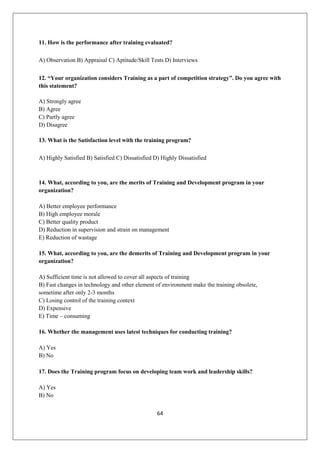 64
11. How is the performance after training evaluated?
A) Observation B) Appraisal C) Aptitude/Skill Tests D) Interviews
12. “Your organization considers Training as a part of competition strategy”. Do you agree with
this statement?
A) Strongly agree
B) Agree
C) Partly agree
D) Disagree
13. What is the Satisfaction level with the training program?
A) Highly Satisfied B) Satisfied C) Dissatisfied D) Highly Dissatisfied
14. What, according to you, are the merits of Training and Development program in your
organization?
A) Better employee performance
B) High employee morale
C) Better quality product
D) Reduction in supervision and strain on management
E) Reduction of wastage
15. What, according to you, are the demerits of Training and Development program in your
organization?
A) Sufficient time is not allowed to cover all aspects of training
B) Fast changes in technology and other element of environment make the training obsolete,
sometime after only 2-3 months
C) Losing control of the training context
D) Expensive
E) Time – consuming
16. Whether the management uses latest techniques for conducting training?
A) Yes
B) No
17. Does the Training program focus on developing team work and leadership skills?
A) Yes
B) No
 