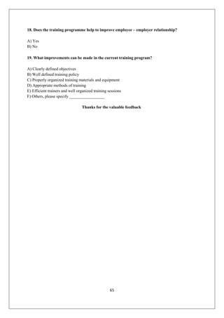 65
18. Does the training programme help to improve employee – employer relationship?
A) Yes
B) No
19. What improvements can be made in the current training program?
A) Clearly defined objectives
B) Well defined training policy
C) Properly organized training materials and equipment
D) Appropriate methods of training
E) Efficient trainers and well organized training sessions
F) Others, please specify _________________
Thanks for the valuable feedback
 