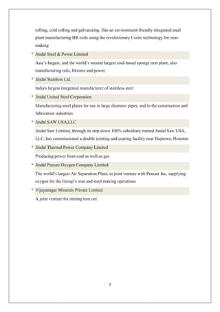 7
rolling, cold rolling and galvanizing. Has an environment-friendly integrated steel
plant manufacturing HR coils using the revolutionary Corex technology for iron-
making
Jindal Steel & Power Limited
Asia’s largest, and the world’s second largest coal-based sponge iron plant, also
manufacturing rails, blooms and power.
Jindal Stainless Ltd.
India's largest integrated manufacturer of stainless steel
Jindal United Steel Corporation
Manufacturing steel plates for use in large diameter pipes, and in the construction and
fabrication industries
Jindal SAW USA,LLC
Jindal Saw Limited, through its step down 100% subsidiary named Jindal Saw USA,
LLC, has commissioned a double jointing and coating facility near Baytown, Houston
Jindal Thermal Power Company Limited
Producing power from coal as well as gas
Jindal Praxair Oxygen Company Limited
The world’s largest Air Separation Plant, in joint venture with Praxair Inc, supplying
oxygen for the Group’s iron and steel making operations
Vijayanagar Minerals Private Limited
A joint venture for mining iron ore
 