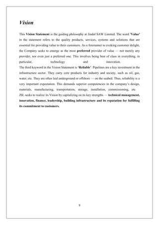 9
Vision
This Vision Statement is the guiding philosophy at Jindal SAW Limited. The word 'Value'
in the statement refers to the quality products, services, systems and solutions that are
essential for providing value to their customers. As a forerunner to evoking customer delight,
the Company seeks to emerge as the most preferred provider of value — not merely any
provider, nor even just a preferred one. This involves being best of class in everything, in
particular, technology and innovation.
The third keyword in the Vision Statement is ‘Reliable’. Pipelines are a key investment in the
infrastructure sector. They carry core products for industry and society, such as oil, gas,
water, etc. They are often laid underground or offshore — on the seabed. Thus, reliability is a
very important expectation. This demands superior competencies in the company’s design,
materials, manufacturing, transportation, storage, installation, commissioning, etc.
JSL seeks to realize its Vision by capitalizing on its key strengths — technical management,
innovation, finance, leadership, building infrastructure and its reputation for fulfilling
its commitment to customers.
 