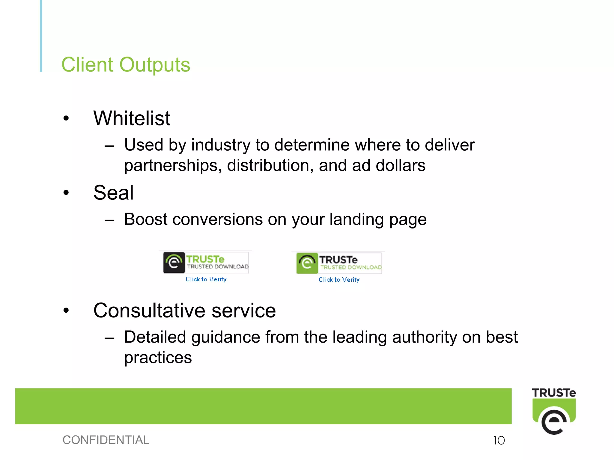 Client Outputs

•   Whitelist
     – Used by industry to determine where to deliver
       partnerships, distribution, and ad dollars
•   Seal
     – Boost conversions on your landing page




•   Consultative service
     – Detailed guidance from the leading authority on best
       practices



CONFIDENTIAL                                            10
 