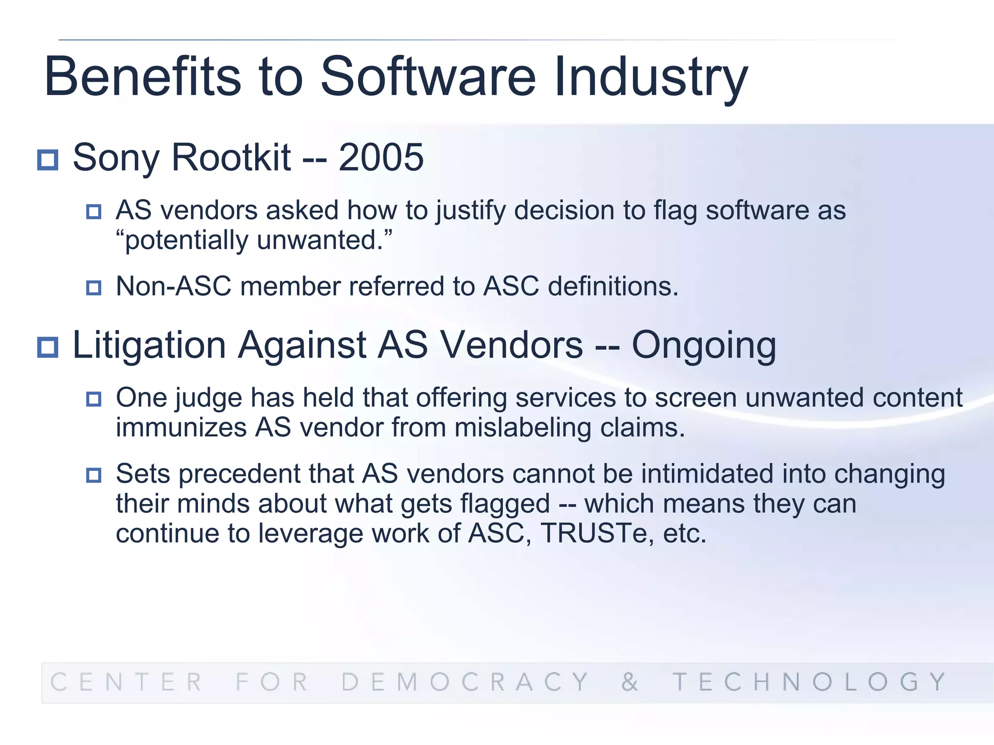 Benefits to Software Industry
 Sony Rootkit -- 2005
   AS vendors asked how to justify decision to flag software as
   “potentially unwanted.”
   Non-ASC member referred to ASC definitions.

 Litigation Against AS Vendors -- Ongoing
   One judge has held that offering services to screen unwanted content
   immunizes AS vendor from mislabeling claims.
   Sets precedent that AS vendors cannot be intimidated into changing
   their minds about what gets flagged -- which means they can
   continue to leverage work of ASC, TRUSTe, etc.
 