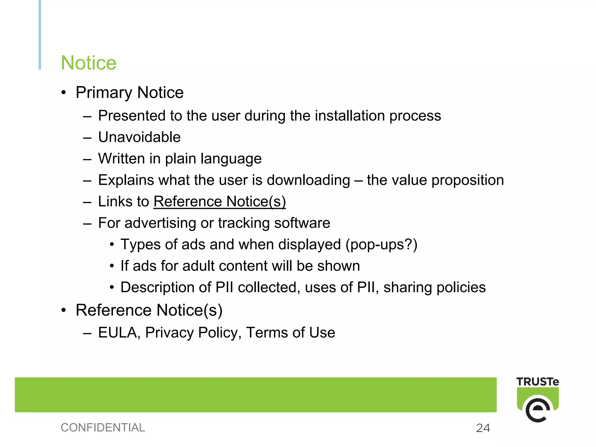 Notice
• Primary Notice
   –   Presented to the user during the installation process
   –   Unavoidable
   –   Written in plain language
   –   Explains what the user is downloading – the value proposition
   –   Links to Reference Notice(s)
   –   For advertising or tracking software
         • Types of ads and when displayed (pop-ups?)
         • If ads for adult content will be shown
         • Description of PII collected, uses of PII, sharing policies
• Reference Notice(s)
   – EULA, Privacy Policy, Terms of Use




CONFIDENTIAL                                                     24
 