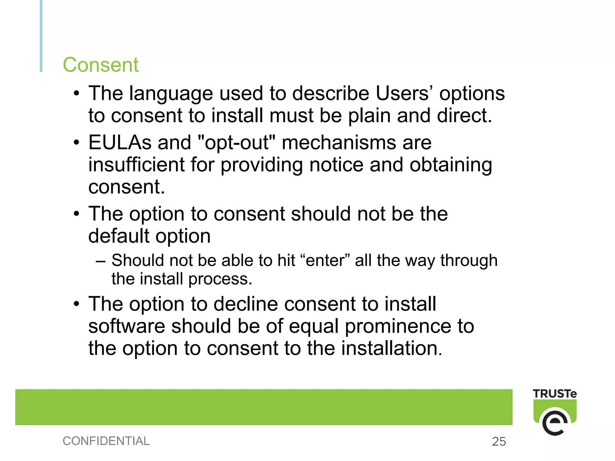 Consent
 • The language used to describe Users’ options
   to consent to install must be plain and direct.
 • EULAs and "opt-out" mechanisms are
   insufficient for providing notice and obtaining
   consent.
 • The option to consent should not be the
   default option
    – Should not be able to hit “enter” all the way through
      the install process.
 • The option to decline consent to install
   software should be of equal prominence to
   the option to consent to the installation.



CONFIDENTIAL                                              25
 