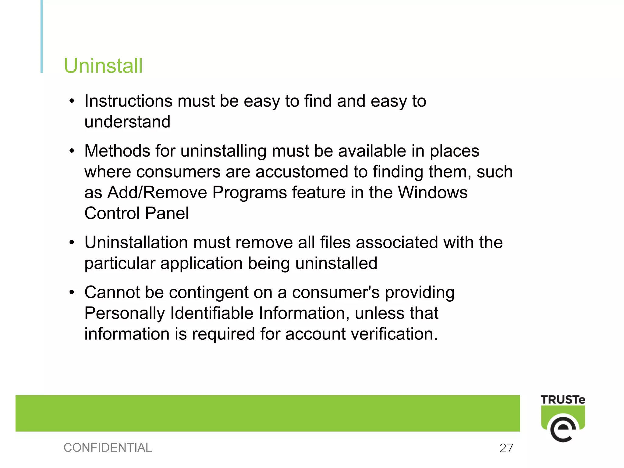 Uninstall
• Instructions must be easy to find and easy to
  understand
• Methods for uninstalling must be available in places
  where consumers are accustomed to finding them, such
  as Add/Remove Programs feature in the Windows
  Control Panel
• Uninstallation must remove all files associated with the
  particular application being uninstalled
• Cannot be contingent on a consumer's providing
  Personally Identifiable Information, unless that
  information is required for account verification.




CONFIDENTIAL                                             27
 