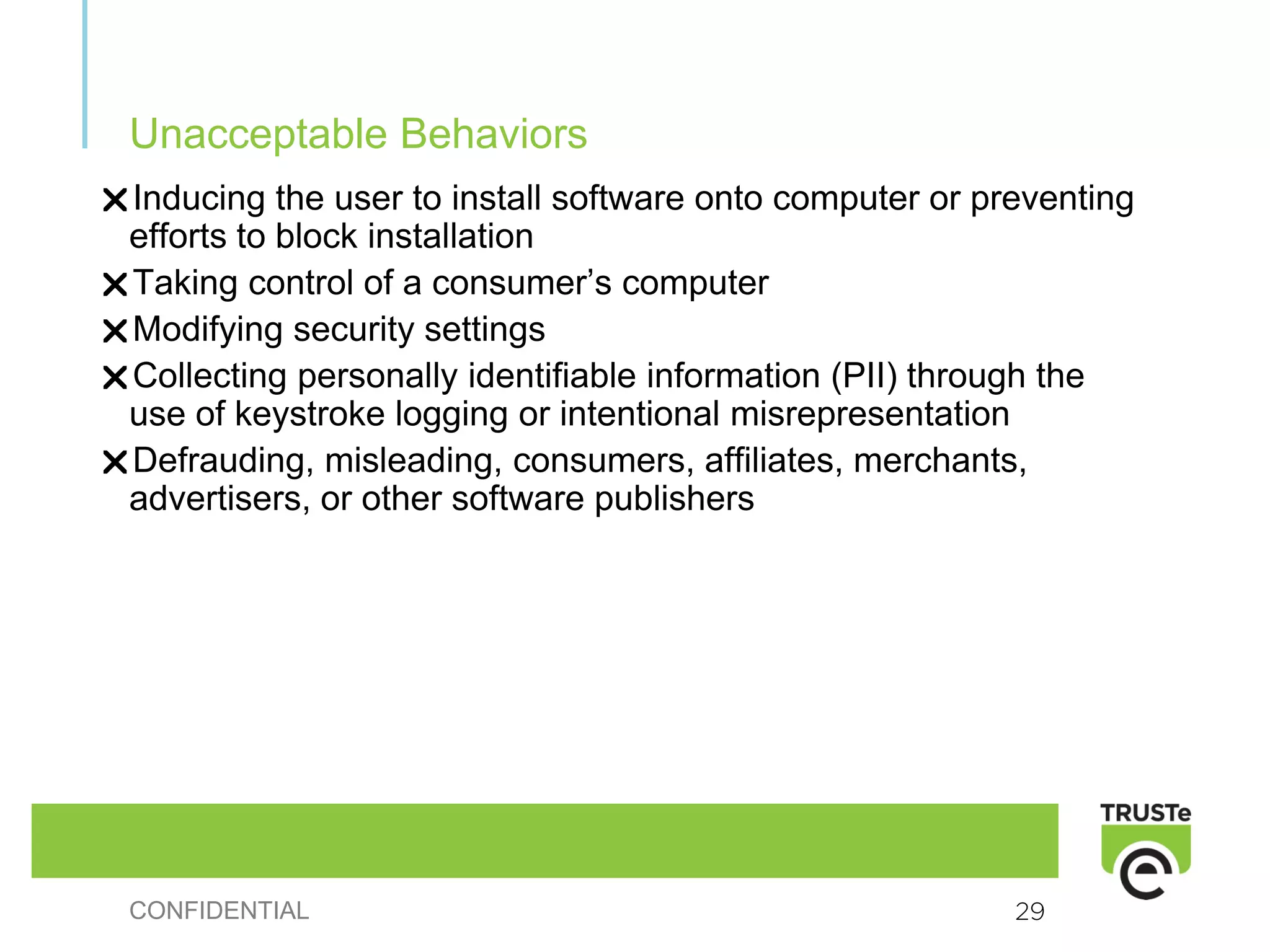 Unacceptable Behaviors
Inducing the user to install software onto computer or preventing
efforts to block installation
Taking control of a consumer’s computer
Modifying security settings
Collecting personally identifiable information (PII) through the
use of keystroke logging or intentional misrepresentation
Defrauding, misleading, consumers, affiliates, merchants,
advertisers, or other software publishers




CONFIDENTIAL                                             29
 