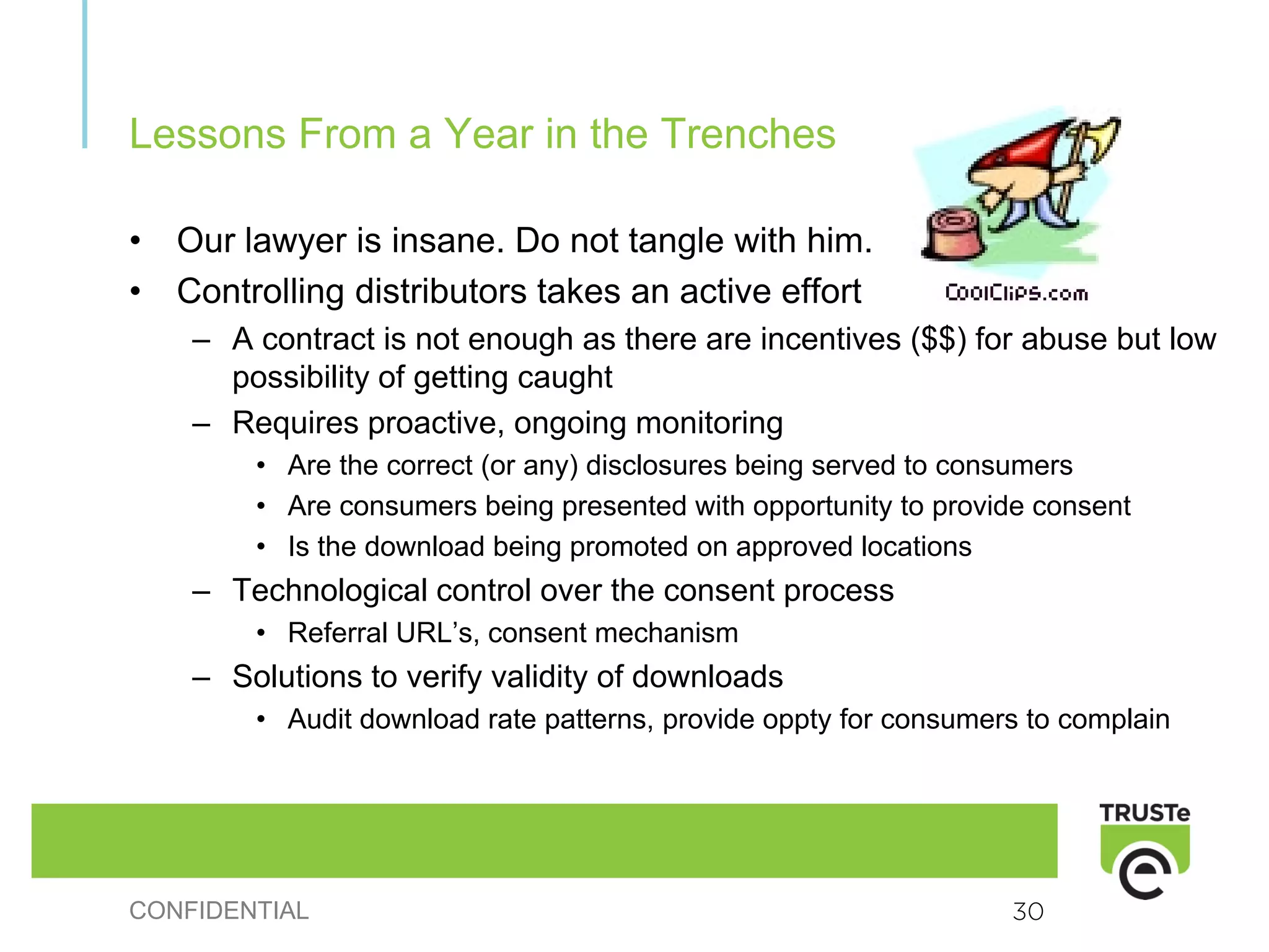 Lessons From a Year in the Trenches

•   Our lawyer is insane. Do not tangle with him.
•   Controlling distributors takes an active effort
     – A contract is not enough as there are incentives ($$) for abuse but low
       possibility of getting caught
     – Requires proactive, ongoing monitoring
         • Are the correct (or any) disclosures being served to consumers
         • Are consumers being presented with opportunity to provide consent
         • Is the download being promoted on approved locations
     – Technological control over the consent process
         • Referral URL’s, consent mechanism
     – Solutions to verify validity of downloads
         • Audit download rate patterns, provide oppty for consumers to complain




CONFIDENTIAL                                                       30
 