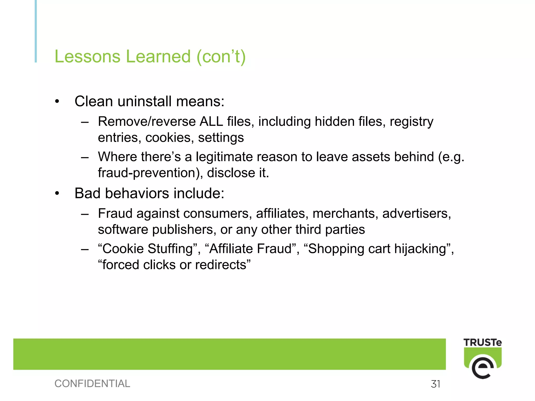 Lessons Learned (con’t)

•   Clean uninstall means:
    – Remove/reverse ALL files, including hidden files, registry
      entries, cookies, settings
    – Where there’s a legitimate reason to leave assets behind (e.g.
      fraud-prevention), disclose it.
•   Bad behaviors include:
    – Fraud against consumers, affiliates, merchants, advertisers,
      software publishers, or any other third parties
    – “Cookie Stuffing”, “Affiliate Fraud”, “Shopping cart hijacking”,
      “forced clicks or redirects”




CONFIDENTIAL                                                     31
 