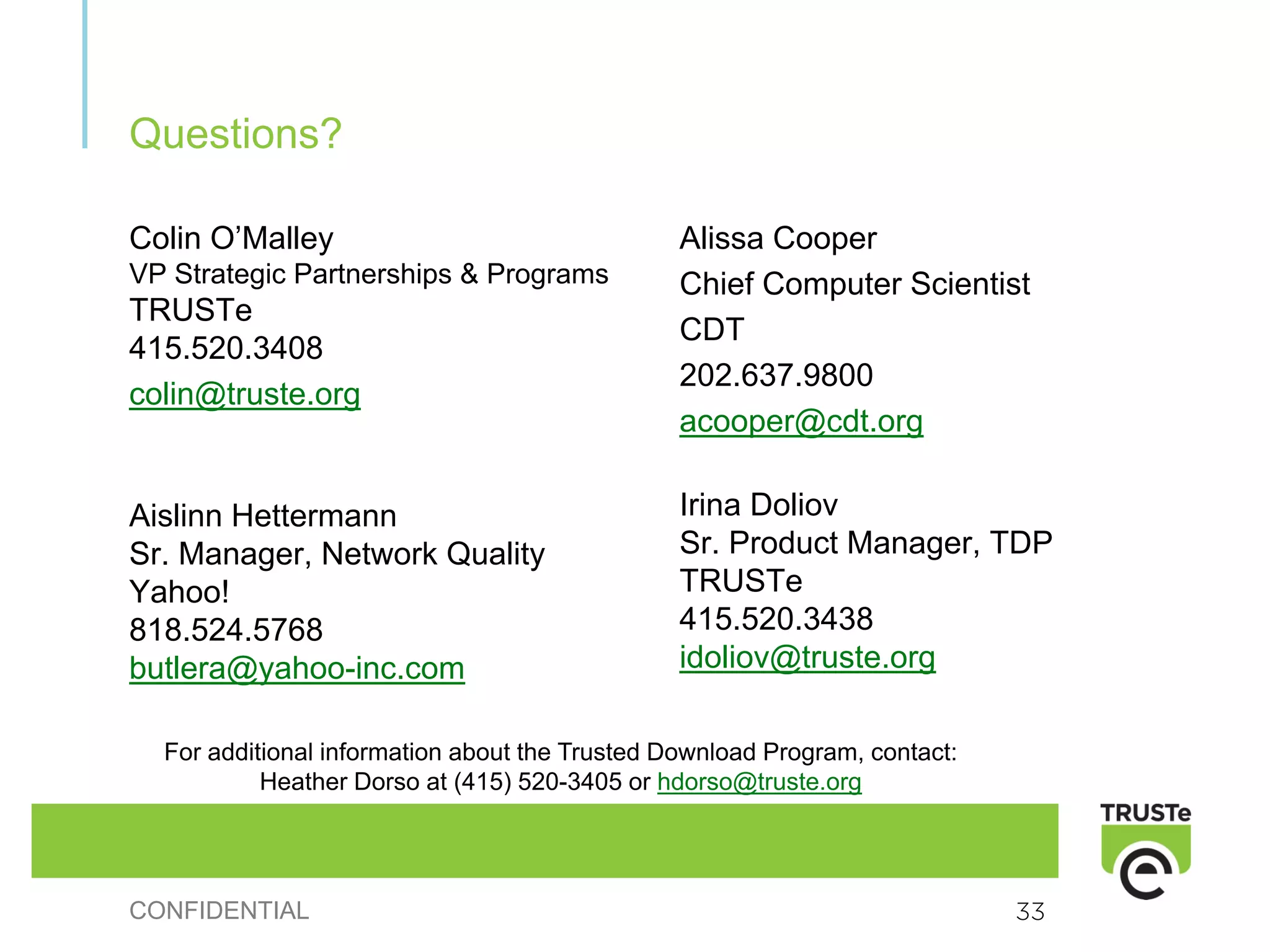 Questions?

Colin O’Malley                                  Alissa Cooper
VP Strategic Partnerships & Programs            Chief Computer Scientist
TRUSTe
                                                CDT
415.520.3408
                                                202.637.9800
colin@truste.org
                                                acooper@cdt.org

Aislinn Hettermann                              Irina Doliov
Sr. Manager, Network Quality                    Sr. Product Manager, TDP
Yahoo!                                          TRUSTe
818.524.5768                                    415.520.3438
butlera@yahoo-inc.com                           idoliov@truste.org

  For additional information about the Trusted Download Program, contact:
           Heather Dorso at (415) 520-3405 or hdorso@truste.org




CONFIDENTIAL                                                                33
 