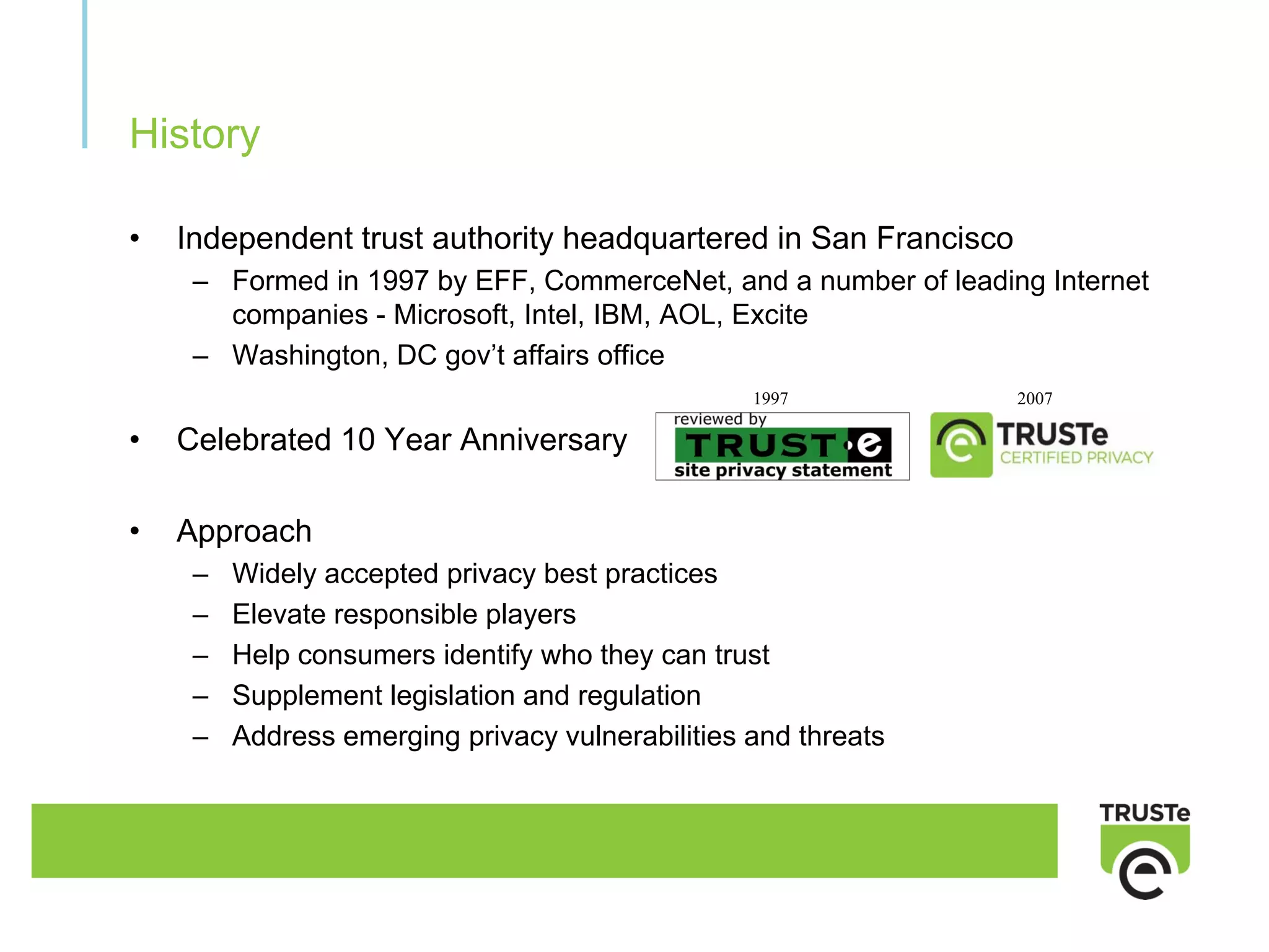 History

•   Independent trust authority headquartered in San Francisco
     – Formed in 1997 by EFF, CommerceNet, and a number of leading Internet
       companies - Microsoft, Intel, IBM, AOL, Excite
     – Washington, DC gov’t affairs office
                                                  1997           2007

•   Celebrated 10 Year Anniversary

•   Approach
     –   Widely accepted privacy best practices
     –   Elevate responsible players
     –   Help consumers identify who they can trust
     –   Supplement legislation and regulation
     –   Address emerging privacy vulnerabilities and threats
 