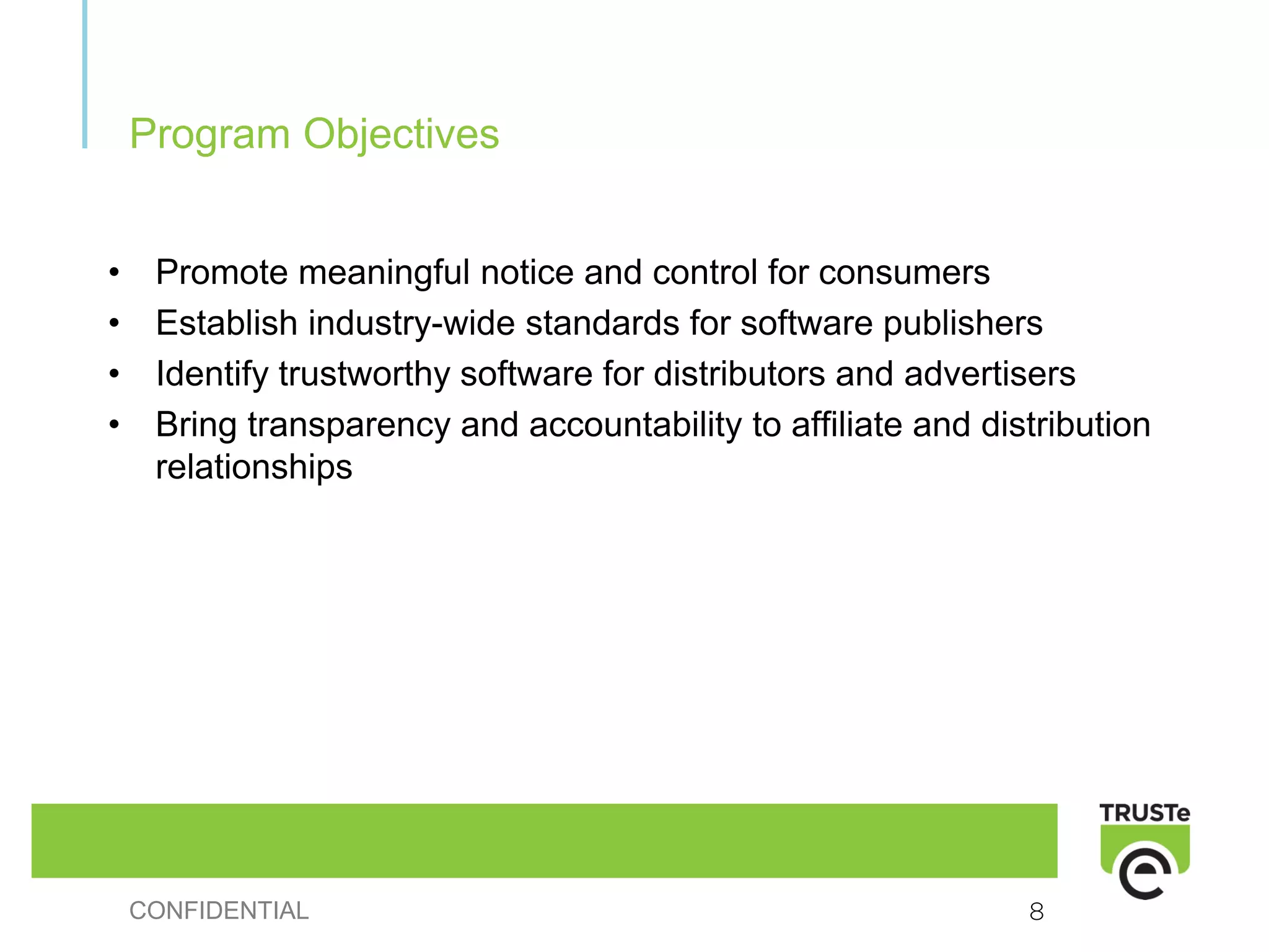 Program Objectives


•    Promote meaningful notice and control for consumers
•    Establish industry-wide standards for software publishers
•    Identify trustworthy software for distributors and advertisers
•    Bring transparency and accountability to affiliate and distribution
     relationships




    CONFIDENTIAL                                               8
 