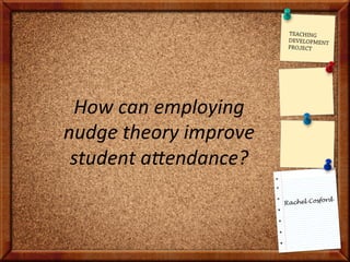 Rachel Cosford
How	
  can	
  employing	
  
nudge	
  theory	
  improve	
  
student	
  a6endance?	
  
TEACHING
DEVELOPMENT
PROJECT
 