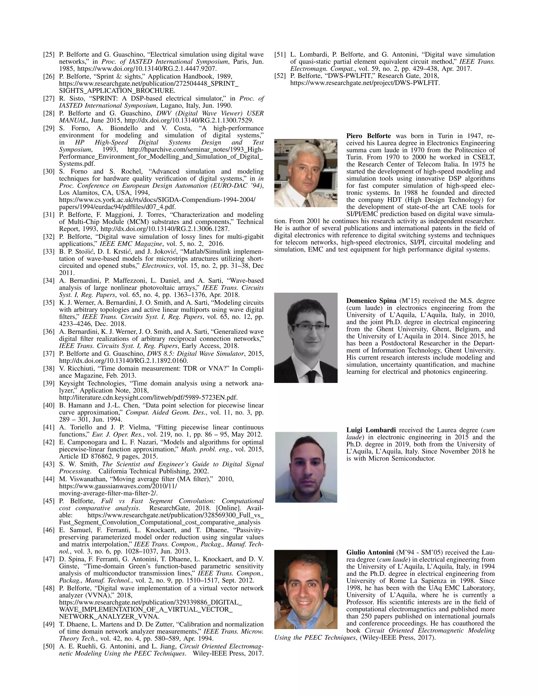 [25] P. Belforte and G. Guaschino, “Electrical simulation using digital wave
networks,” in Proc. of IASTED International Symposium, Paris, Jun.
1985, https://www.doi.org/10.13140/RG.2.1.4447.9207.
[26] P. Belforte, “Sprint & sights,” Application Handbook, 1989,
https://www.researchgate.net/publication/272504448_SPRINT_
SIGHTS_APPLICATION_BROCHURE.
[27] R. Sisto, “SPRINT: A DSP-based electrical simulator,” in Proc. of
IASTED International Symposium, Lugano, Italy, Jun. 1990.
[28] P. Belforte and G. Guaschino, DWV (Digital Wave Viewer) USER
MANUAL, June 2015, http://dx.doi.org/10.13140/RG.2.1.1300.7529.
[29] S. Forno, A. Biondello and V. Costa, “A high-performance
environment for modeling and simulation of digital systems,”
in HP High-Speed Digital Systems Design and Test
Symposium, 1993, http://hparchive.com/seminar_notes/1993_High-
Performance_Environment_for_Modelling_and_Simulation_of_Digital_
Systems.pdf.
[30] S. Forno and S. Rochel, “Advanced simulation and modeling
techniques for hardware quality veriﬁcation of digital systems,” in in
Proc. Conference on European Design Automation (EURO-DAC ’94),
Los Alamitos, CA, USA, 1994,
https://www.cs.york.ac.uk/rts/docs/SIGDA-Compendium-1994-2004/
papers/1994/eurdac94/pdfﬁles/d07_4.pdf.
[31] P. Belforte, F. Maggioni, J. Torres, “Characterization and modeling
of Multi-Chip Module (MCM) substrates and components,” Technical
Report, 1993, http://dx.doi.org/10.13140/RG.2.1.3006.1287.
[32] P. Belforte, “Digital wave simulation of lossy lines for multi-gigabit
applications,” IEEE EMC Magazine, vol. 5, no. 2, 2016.
[33] B. P. Sto˘si´c, D. I. Krsti´c, and J. Jokovi´c, “Matlab/Simulink implemen-
tation of wave-based models for microstrips atructures utilizing short-
circuited and opened stubs,” Electronics, vol. 15, no. 2, pp. 31–38, Dec
2011.
[34] A. Bernardini, P. Maffezzoni, L. Daniel, and A. Sarti, “Wave-based
analysis of large nonlinear photovoltaic arrays,” IEEE Trans. Circuits
Syst. I, Reg. Papers, vol. 65, no. 4, pp. 1363–1376, Apr. 2018.
[35] K. J. Werner, A. Bernardini, J. O. Smith, and A. Sarti, “Modeling circuits
with arbitrary topologies and active linear multiports using wave digital
ﬁlters,” IEEE Trans. Circuits Syst. I, Reg. Papers, vol. 65, no. 12, pp.
4233–4246, Dec. 2018.
[36] A. Bernardini, K. J. Werner, J. O. Smith, and A. Sarti, “Generalized wave
digital ﬁlter realizations of arbitrary reciprocal connection networks,”
IEEE Trans. Circuits Syst. I, Reg. Papers, Early Access, 2018.
[37] P. Belforte and G. Guaschino, DWS 8.5: Digital Wave Simulator, 2015,
http://dx.doi.org/10.13140/RG.2.1.1892.0160.
[38] V. Ricchiuti, “Time domain measurement: TDR or VNA?” In Compli-
ance Magazine, Feb. 2013.
[39] Keysight Technologies, “Time domain analysis using a network ana-
lyzer,” Application Note, 2018,
http://literature.cdn.keysight.com/litweb/pdf/5989-5723EN.pdf.
[40] B. Hamann and J.-L. Chen, “Data point selection for piecewise linear
curve approximation,” Comput. Aided Geom. Des., vol. 11, no. 3, pp.
289 – 301, Jun. 1994.
[41] A. Toriello and J. P. Vielma, “Fitting piecewise linear continuous
functions,” Eur. J. Oper. Res., vol. 219, no. 1, pp. 86 – 95, May 2012.
[42] E. Camponogara and L. F. Nazari, “Models and algorithms for optimal
piecewise-linear function approximation,” Math. probl. eng., vol. 2015,
Article ID 876862, 9 pages, 2015.
[43] S. W. Smith, The Scientist and Engineer’s Guide to Digital Signal
Processing. California Technical Publishing, 2002.
[44] M. Viswanathan, “Moving average ﬁlter (MA ﬁlter),” 2010,
https://www.gaussianwaves.com/2010/11/
moving-average-ﬁlter-ma-ﬁlter-2/.
[45] P. Belforte, Full vs Fast Segment Convolution: Computational
cost comparative analysis. ResearchGate, 2018. [Online]. Avail-
able: https://www.researchgate.net/publication/328569300_Full_vs_
Fast_Segment_Convolution_Computational_cost_comparative_analysis
[46] E. Samuel, F. Ferranti, L. Knockaert, and T. Dhaene, “Passivity-
preserving parameterized model order reduction using singular values
and matrix interpolation,” IEEE Trans. Compon., Packag., Manuf. Tech-
nol., vol. 3, no. 6, pp. 1028–1037, Jun. 2013.
[47] D. Spina, F. Ferranti, G. Antonini, T. Dhaene, L. Knockaert, and D. V.
Ginste, “Time-domain Green’s function-based parametric sensitivity
analysis of multiconductor transmission lines,” IEEE Trans. Compon.,
Packag., Manuf. Technol., vol. 2, no. 9, pp. 1510–1517, Sept. 2012.
[48] P. Belforte, “Digital wave implementation of a virtual vector network
analyzer (VVNA),” 2018,
https://www.researchgate.net/publication/329339886_DIGITAL_
WAVE_IMPLEMENTATION_OF_A_VIRTUAL_VECTOR_
NETWORK_ANALYZER_VVNA.
[49] T. Dhaene, L. Martens and D. De Zutter, “Calibration and normalization
of time domain network analyzer measurements,” IEEE Trans. Microw.
Theory Tech., vol. 42, no. 4, pp. 580–589, Apr. 1994.
[50] A. E. Ruehli, G. Antonini, and L. Jiang, Circuit Oriented Electromag-
netic Modeling Using the PEEC Techniques. Wiley-IEEE Press, 2017.
[51] L. Lombardi, P. Belforte, and G. Antonini, “Digital wave simulation
of quasi-static partial element equivalent circuit method,” IEEE Trans.
Electromagn. Compat., vol. 59, no. 2, pp. 429–438, Apr. 2017.
[52] P. Belforte, “DWS-PWLFIT,” Research Gate, 2018,
https://www.researchgate.net/project/DWS-PWLFIT.
Piero Belforte was born in Turin in 1947, re-
ceived his Laurea degree in Electronics Engineering
summa cum laude in 1970 from the Politecnico of
Turin. From 1970 to 2000 he worked in CSELT,
the Research Center of Telecom Italia. In 1975 he
started the development of high-speed modeling and
simulation tools using innovative DSP algorithms
for fast computer simulation of high-speed elec-
tronic systems. In 1988 he founded and directed
the company HDT (High Design Technology) for
the development of state-of-the art CAE tools for
SI/PI/EMC prediction based on digital wave simula-
tion. From 2001 he continues his research activity as independent researcher.
He is author of several publications and international patents in the ﬁeld of
digital electronics with reference to digital switching systems and techniques
for telecom networks, high-speed electronics, SI/PI, circuital modeling and
simulation, EMC and test equipment for high performance digital systems.
Domenico Spina (M’15) received the M.S. degree
(cum laude) in electronics engineering from the
University of L’Aquila, L’Aquila, Italy, in 2010,
and the joint Ph.D. degree in electrical engineering
from the Ghent University, Ghent, Belgium, and
the University of L’Aquila in 2014. Since 2015, he
has been a Postdoctoral Researcher in the Depart-
ment of Information Technology, Ghent University.
His current research interests include modeling and
simulation, uncertainty quantiﬁcation, and machine
learning for electrical and photonics engineering.
Luigi Lombardi received the Laurea degree (cum
laude) in electronic engineering in 2015 and the
Ph.D. degree in 2019, both from the University of
L’Aquila, L’Aquila, Italy. Since November 2018 he
is with Micron Semiconductor.
Giulio Antonini (M’94 - SM’05) received the Lau-
rea degree (cum laude) in electrical engineering from
the University of L’Aquila, L’Aquila, Italy, in 1994
and the Ph.D. degree in electrical engineering from
University of Rome La Sapienza in 1998. Since
1998, he has been with the UAq EMC Laboratory,
University of L’Aquila, where he is currently a
Professor. His scientiﬁc interests are in the ﬁeld of
computational electromagnetics and published more
than 250 papers published on international journals
and conference proceedings. He has coauthored the
book Circuit Oriented Electromagnetic Modeling
Using the PEEC Techniques, (Wiley-IEEE Press, 2017).
 