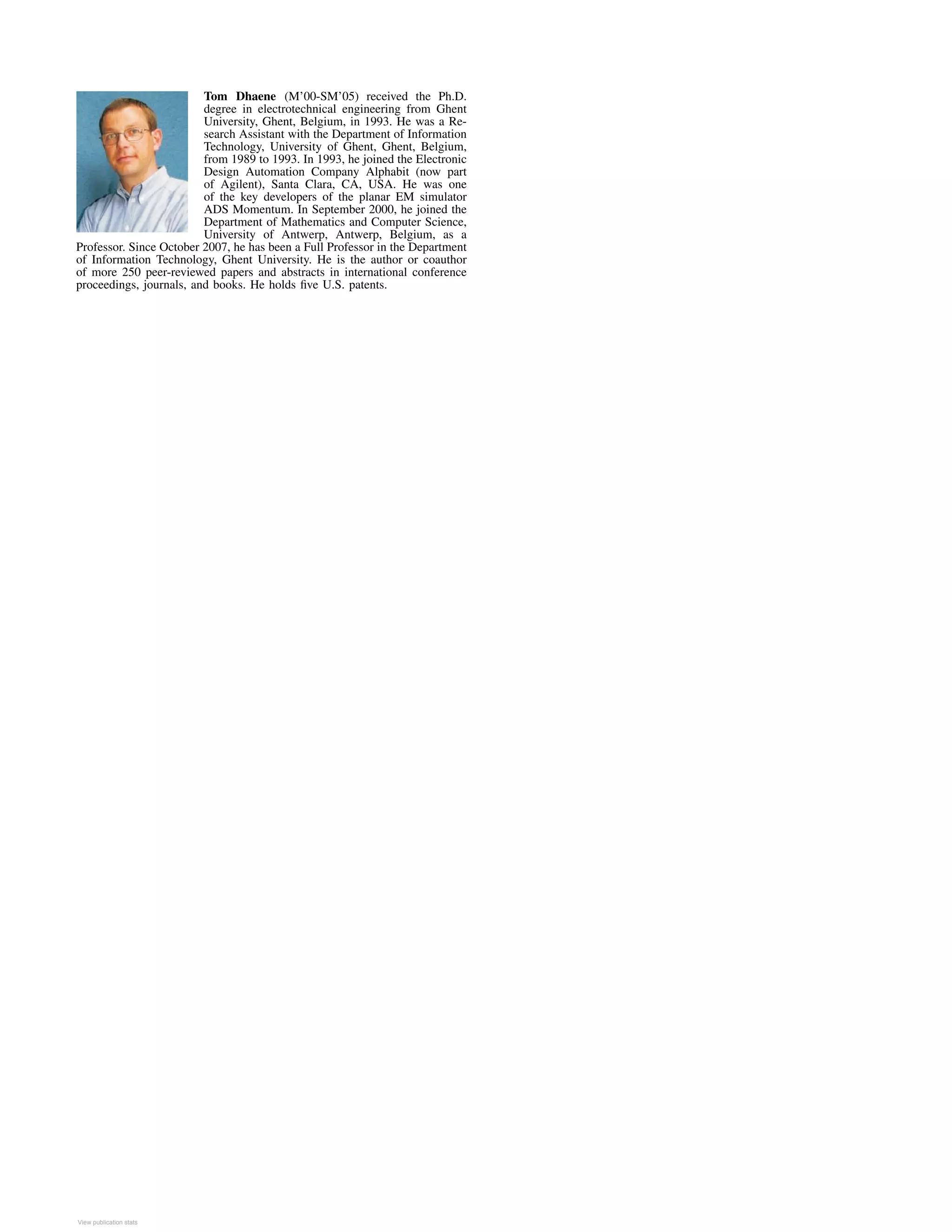 Tom Dhaene (M’00-SM’05) received the Ph.D.
degree in electrotechnical engineering from Ghent
University, Ghent, Belgium, in 1993. He was a Re-
search Assistant with the Department of Information
Technology, University of Ghent, Ghent, Belgium,
from 1989 to 1993. In 1993, he joined the Electronic
Design Automation Company Alphabit (now part
of Agilent), Santa Clara, CA, USA. He was one
of the key developers of the planar EM simulator
ADS Momentum. In September 2000, he joined the
Department of Mathematics and Computer Science,
University of Antwerp, Antwerp, Belgium, as a
Professor. Since October 2007, he has been a Full Professor in the Department
of Information Technology, Ghent University. He is the author or coauthor
of more 250 peer-reviewed papers and abstracts in international conference
proceedings, journals, and books. He holds ﬁve U.S. patents.
View publication statsView publication stats
 