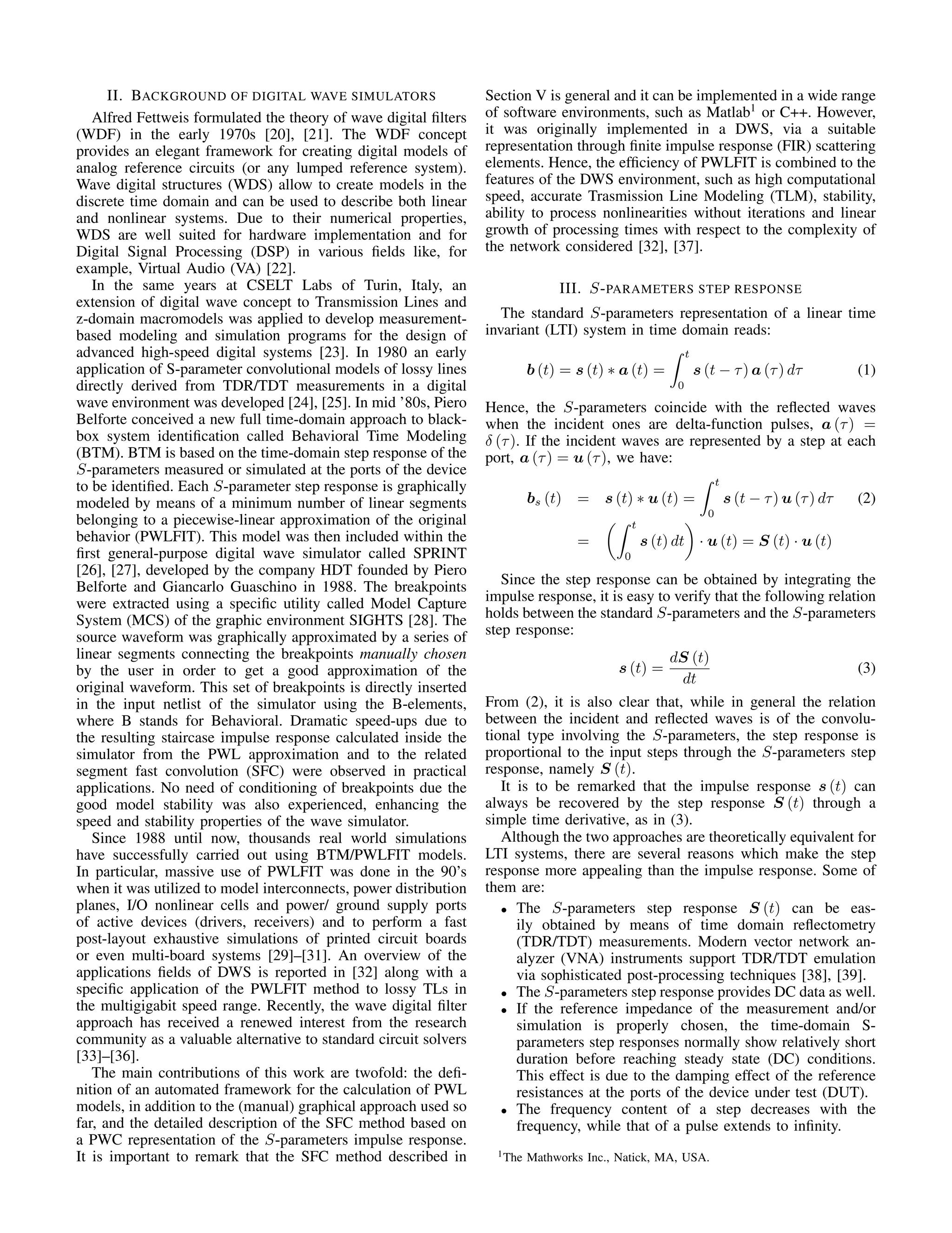 II. BACKGROUND OF DIGITAL WAVE SIMULATORS
Alfred Fettweis formulated the theory of wave digital ﬁlters
(WDF) in the early 1970s [20], [21]. The WDF concept
provides an elegant framework for creating digital models of
analog reference circuits (or any lumped reference system).
Wave digital structures (WDS) allow to create models in the
discrete time domain and can be used to describe both linear
and nonlinear systems. Due to their numerical properties,
WDS are well suited for hardware implementation and for
Digital Signal Processing (DSP) in various ﬁelds like, for
example, Virtual Audio (VA) [22].
In the same years at CSELT Labs of Turin, Italy, an
extension of digital wave concept to Transmission Lines and
z-domain macromodels was applied to develop measurement-
based modeling and simulation programs for the design of
advanced high-speed digital systems [23]. In 1980 an early
application of S-parameter convolutional models of lossy lines
directly derived from TDR/TDT measurements in a digital
wave environment was developed [24], [25]. In mid ’80s, Piero
Belforte conceived a new full time-domain approach to black-
box system identiﬁcation called Behavioral Time Modeling
(BTM). BTM is based on the time-domain step response of the
S-parameters measured or simulated at the ports of the device
to be identiﬁed. Each S-parameter step response is graphically
modeled by means of a minimum number of linear segments
belonging to a piecewise-linear approximation of the original
behavior (PWLFIT). This model was then included within the
ﬁrst general-purpose digital wave simulator called SPRINT
[26], [27], developed by the company HDT founded by Piero
Belforte and Giancarlo Guaschino in 1988. The breakpoints
were extracted using a speciﬁc utility called Model Capture
System (MCS) of the graphic environment SIGHTS [28]. The
source waveform was graphically approximated by a series of
linear segments connecting the breakpoints manually chosen
by the user in order to get a good approximation of the
original waveform. This set of breakpoints is directly inserted
in the input netlist of the simulator using the B-elements,
where B stands for Behavioral. Dramatic speed-ups due to
the resulting staircase impulse response calculated inside the
simulator from the PWL approximation and to the related
segment fast convolution (SFC) were observed in practical
applications. No need of conditioning of breakpoints due the
good model stability was also experienced, enhancing the
speed and stability properties of the wave simulator.
Since 1988 until now, thousands real world simulations
have successfully carried out using BTM/PWLFIT models.
In particular, massive use of PWLFIT was done in the 90’s
when it was utilized to model interconnects, power distribution
planes, I/O nonlinear cells and power/ ground supply ports
of active devices (drivers, receivers) and to perform a fast
post-layout exhaustive simulations of printed circuit boards
or even multi-board systems [29]–[31]. An overview of the
applications ﬁelds of DWS is reported in [32] along with a
speciﬁc application of the PWLFIT method to lossy TLs in
the multigigabit speed range. Recently, the wave digital ﬁlter
approach has received a renewed interest from the research
community as a valuable alternative to standard circuit solvers
[33]–[36].
The main contributions of this work are twofold: the deﬁ-
nition of an automated framework for the calculation of PWL
models, in addition to the (manual) graphical approach used so
far, and the detailed description of the SFC method based on
a PWC representation of the S-parameters impulse response.
It is important to remark that the SFC method described in
Section V is general and it can be implemented in a wide range
of software environments, such as Matlab1
or C++. However,
it was originally implemented in a DWS, via a suitable
representation through ﬁnite impulse response (FIR) scattering
elements. Hence, the efﬁciency of PWLFIT is combined to the
features of the DWS environment, such as high computational
speed, accurate Trasmission Line Modeling (TLM), stability,
ability to process nonlinearities without iterations and linear
growth of processing times with respect to the complexity of
the network considered [32], [37].
III. S-PARAMETERS STEP RESPONSE
The standard S-parameters representation of a linear time
invariant (LTI) system in time domain reads:
b (t) = s (t) ∗ a (t) =
t
0
s (t − τ) a (τ) dτ (1)
Hence, the S-parameters coincide with the reﬂected waves
when the incident ones are delta-function pulses, a (τ) =
δ (τ). If the incident waves are represented by a step at each
port, a (τ) = u (τ), we have:
bs (t) = s (t) ∗ u (t) =
t
0
s (t − τ) u (τ) dτ (2)
=
t
0
s (t) dt · u (t) = S (t) · u (t)
Since the step response can be obtained by integrating the
impulse response, it is easy to verify that the following relation
holds between the standard S-parameters and the S-parameters
step response:
s (t) =
dS (t)
dt
(3)
From (2), it is also clear that, while in general the relation
between the incident and reﬂected waves is of the convolu-
tional type involving the S-parameters, the step response is
proportional to the input steps through the S-parameters step
response, namely S (t).
It is to be remarked that the impulse response s (t) can
always be recovered by the step response S (t) through a
simple time derivative, as in (3).
Although the two approaches are theoretically equivalent for
LTI systems, there are several reasons which make the step
response more appealing than the impulse response. Some of
them are:
• The S-parameters step response S (t) can be eas-
ily obtained by means of time domain reﬂectometry
(TDR/TDT) measurements. Modern vector network an-
alyzer (VNA) instruments support TDR/TDT emulation
via sophisticated post-processing techniques [38], [39].
• The S-parameters step response provides DC data as well.
• If the reference impedance of the measurement and/or
simulation is properly chosen, the time-domain S-
parameters step responses normally show relatively short
duration before reaching steady state (DC) conditions.
This effect is due to the damping effect of the reference
resistances at the ports of the device under test (DUT).
• The frequency content of a step decreases with the
frequency, while that of a pulse extends to inﬁnity.
1The Mathworks Inc., Natick, MA, USA.
 