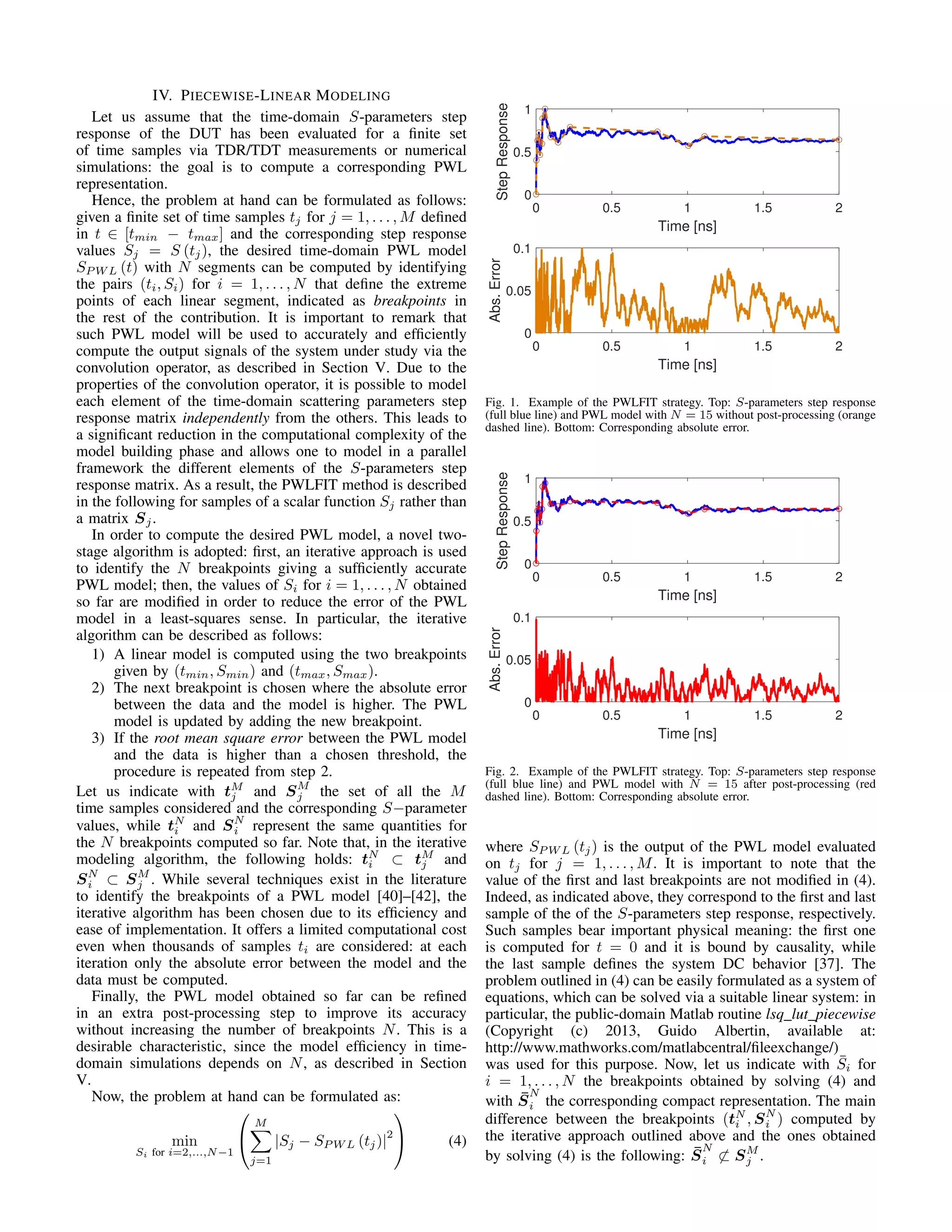 IV. PIECEWISE-LINEAR MODELING
Let us assume that the time-domain S-parameters step
response of the DUT has been evaluated for a ﬁnite set
of time samples via TDR/TDT measurements or numerical
simulations: the goal is to compute a corresponding PWL
representation.
Hence, the problem at hand can be formulated as follows:
given a ﬁnite set of time samples tj for j = 1, . . . , M deﬁned
in t ∈ [tmin − tmax] and the corresponding step response
values Sj = S (tj), the desired time-domain PWL model
SP W L (t) with N segments can be computed by identifying
the pairs (ti, Si) for i = 1, . . . , N that deﬁne the extreme
points of each linear segment, indicated as breakpoints in
the rest of the contribution. It is important to remark that
such PWL model will be used to accurately and efﬁciently
compute the output signals of the system under study via the
convolution operator, as described in Section V. Due to the
properties of the convolution operator, it is possible to model
each element of the time-domain scattering parameters step
response matrix independently from the others. This leads to
a signiﬁcant reduction in the computational complexity of the
model building phase and allows one to model in a parallel
framework the different elements of the S-parameters step
response matrix. As a result, the PWLFIT method is described
in the following for samples of a scalar function Sj rather than
a matrix Sj.
In order to compute the desired PWL model, a novel two-
stage algorithm is adopted: ﬁrst, an iterative approach is used
to identify the N breakpoints giving a sufﬁciently accurate
PWL model; then, the values of Si for i = 1, . . . , N obtained
so far are modiﬁed in order to reduce the error of the PWL
model in a least-squares sense. In particular, the iterative
algorithm can be described as follows:
1) A linear model is computed using the two breakpoints
given by (tmin, Smin) and (tmax, Smax).
2) The next breakpoint is chosen where the absolute error
between the data and the model is higher. The PWL
model is updated by adding the new breakpoint.
3) If the root mean square error between the PWL model
and the data is higher than a chosen threshold, the
procedure is repeated from step 2.
Let us indicate with tM
j and SM
j the set of all the M
time samples considered and the corresponding S−parameter
values, while tN
i and SN
i represent the same quantities for
the N breakpoints computed so far. Note that, in the iterative
modeling algorithm, the following holds: tN
i ⊂ tM
j and
SN
i ⊂ SM
j . While several techniques exist in the literature
to identify the breakpoints of a PWL model [40]–[42], the
iterative algorithm has been chosen due to its efﬁciency and
ease of implementation. It offers a limited computational cost
even when thousands of samples ti are considered: at each
iteration only the absolute error between the model and the
data must be computed.
Finally, the PWL model obtained so far can be reﬁned
in an extra post-processing step to improve its accuracy
without increasing the number of breakpoints N. This is a
desirable characteristic, since the model efﬁciency in time-
domain simulations depends on N, as described in Section
V.
Now, the problem at hand can be formulated as:
min
Si for i=2,...,N−1


M
j=1
|Sj − SP W L (tj)|
2

 (4)
0 0.5 1 1.5 2
Time [ns]
0
0.5
1
StepResponse
0 0.5 1 1.5 2
Time [ns]
0
0.05
0.1
Abs.Error
Fig. 1. Example of the PWLFIT strategy. Top: S-parameters step response
(full blue line) and PWL model with N = 15 without post-processing (orange
dashed line). Bottom: Corresponding absolute error.
0 0.5 1 1.5 2
Time [ns]
0
0.5
1
StepResponse
0 0.5 1 1.5 2
Time [ns]
0
0.05
0.1
Abs.Error
Fig. 2. Example of the PWLFIT strategy. Top: S-parameters step response
(full blue line) and PWL model with N = 15 after post-processing (red
dashed line). Bottom: Corresponding absolute error.
where SP W L (tj) is the output of the PWL model evaluated
on tj for j = 1, . . . , M. It is important to note that the
value of the ﬁrst and last breakpoints are not modiﬁed in (4).
Indeed, as indicated above, they correspond to the ﬁrst and last
sample of the of the S-parameters step response, respectively.
Such samples bear important physical meaning: the ﬁrst one
is computed for t = 0 and it is bound by causality, while
the last sample deﬁnes the system DC behavior [37]. The
problem outlined in (4) can be easily formulated as a system of
equations, which can be solved via a suitable linear system: in
particular, the public-domain Matlab routine lsq_lut_piecewise
(Copyright (c) 2013, Guido Albertin, available at:
http://www.mathworks.com/matlabcentral/ﬁleexchange/)
was used for this purpose. Now, let us indicate with ¯Si for
i = 1, . . . , N the breakpoints obtained by solving (4) and
with ¯S
N
i the corresponding compact representation. The main
difference between the breakpoints (tN
i , SN
i ) computed by
the iterative approach outlined above and the ones obtained
by solving (4) is the following: ¯S
N
i ⊂ SM
j .
 