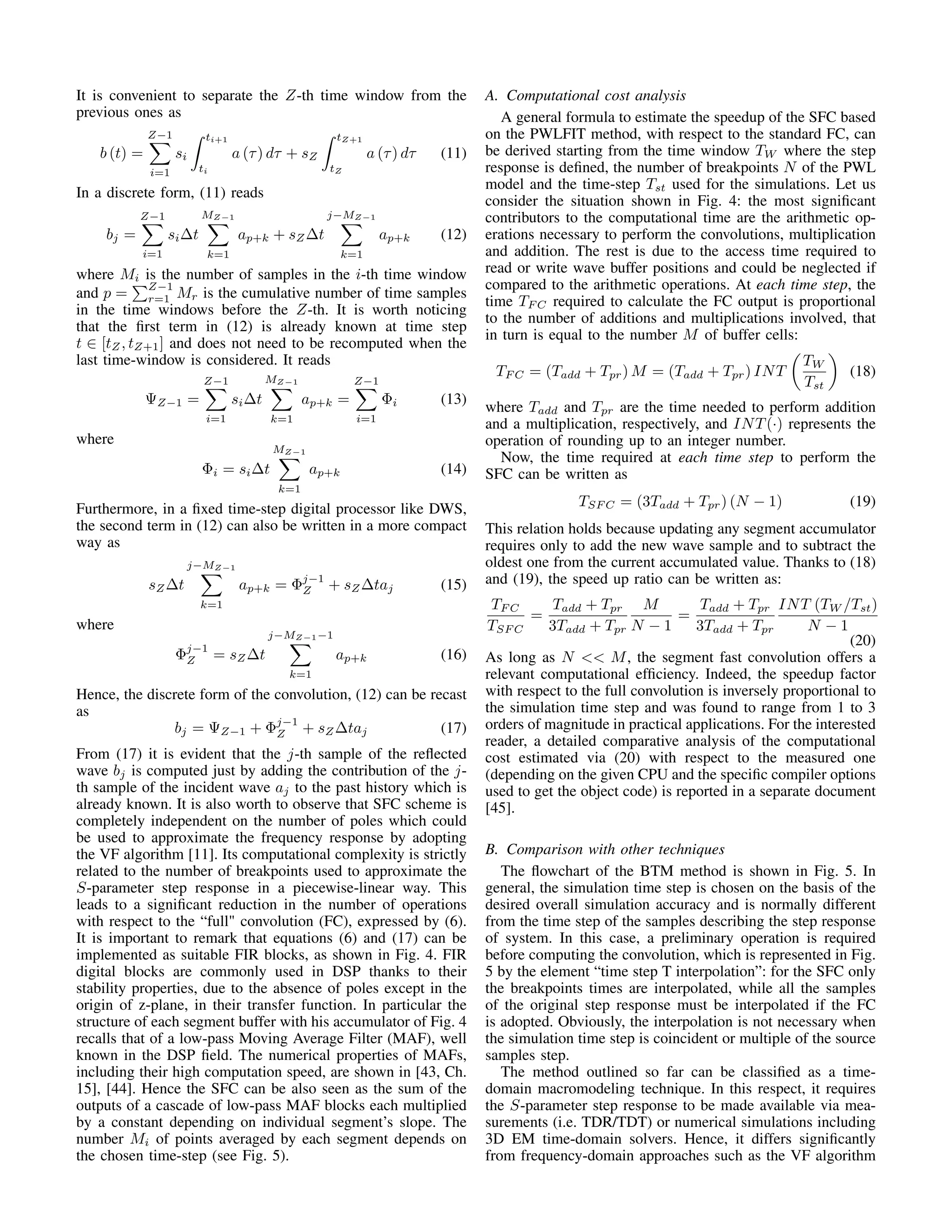 It is convenient to separate the Z-th time window from the
previous ones as
b (t) =
Z−1
i=1
si
ti+1
ti
a (τ) dτ + sZ
tZ+1
tZ
a (τ) dτ (11)
In a discrete form, (11) reads
bj =
Z−1
i=1
si∆t
MZ−1
k=1
ap+k + sZ∆t
j−MZ−1
k=1
ap+k (12)
where Mi is the number of samples in the i-th time window
and p =
Z−1
r=1 Mr is the cumulative number of time samples
in the time windows before the Z-th. It is worth noticing
that the ﬁrst term in (12) is already known at time step
t ∈ [tZ, tZ+1] and does not need to be recomputed when the
last time-window is considered. It reads
ΨZ−1 =
Z−1
i=1
si∆t
MZ−1
k=1
ap+k =
Z−1
i=1
Φi (13)
where
Φi = si∆t
MZ−1
k=1
ap+k (14)
Furthermore, in a ﬁxed time-step digital processor like DWS,
the second term in (12) can also be written in a more compact
way as
sZ∆t
j−MZ−1
k=1
ap+k = Φj−1
Z + sZ∆taj (15)
where
Φj−1
Z = sZ∆t
j−MZ−1−1
k=1
ap+k (16)
Hence, the discrete form of the convolution, (12) can be recast
as
bj = ΨZ−1 + Φj−1
Z + sZ∆taj (17)
From (17) it is evident that the j-th sample of the reﬂected
wave bj is computed just by adding the contribution of the j-
th sample of the incident wave aj to the past history which is
already known. It is also worth to observe that SFC scheme is
completely independent on the number of poles which could
be used to approximate the frequency response by adopting
the VF algorithm [11]. Its computational complexity is strictly
related to the number of breakpoints used to approximate the
S-parameter step response in a piecewise-linear way. This
leads to a signiﬁcant reduction in the number of operations
with respect to the “full" convolution (FC), expressed by (6).
It is important to remark that equations (6) and (17) can be
implemented as suitable FIR blocks, as shown in Fig. 4. FIR
digital blocks are commonly used in DSP thanks to their
stability properties, due to the absence of poles except in the
origin of z-plane, in their transfer function. In particular the
structure of each segment buffer with his accumulator of Fig. 4
recalls that of a low-pass Moving Average Filter (MAF), well
known in the DSP ﬁeld. The numerical properties of MAFs,
including their high computation speed, are shown in [43, Ch.
15], [44]. Hence the SFC can be also seen as the sum of the
outputs of a cascade of low-pass MAF blocks each multiplied
by a constant depending on individual segment’s slope. The
number Mi of points averaged by each segment depends on
the chosen time-step (see Fig. 5).
A. Computational cost analysis
A general formula to estimate the speedup of the SFC based
on the PWLFIT method, with respect to the standard FC, can
be derived starting from the time window TW where the step
response is deﬁned, the number of breakpoints N of the PWL
model and the time-step Tst used for the simulations. Let us
consider the situation shown in Fig. 4: the most signiﬁcant
contributors to the computational time are the arithmetic op-
erations necessary to perform the convolutions, multiplication
and addition. The rest is due to the access time required to
read or write wave buffer positions and could be neglected if
compared to the arithmetic operations. At each time step, the
time TF C required to calculate the FC output is proportional
to the number of additions and multiplications involved, that
in turn is equal to the number M of buffer cells:
TF C = (Tadd + Tpr) M = (Tadd + Tpr) INT
TW
Tst
(18)
where Tadd and Tpr are the time needed to perform addition
and a multiplication, respectively, and INT(·) represents the
operation of rounding up to an integer number.
Now, the time required at each time step to perform the
SFC can be written as
TSF C = (3Tadd + Tpr) (N − 1) (19)
This relation holds because updating any segment accumulator
requires only to add the new wave sample and to subtract the
oldest one from the current accumulated value. Thanks to (18)
and (19), the speed up ratio can be written as:
TF C
TSF C
=
Tadd + Tpr
3Tadd + Tpr
M
N − 1
=
Tadd + Tpr
3Tadd + Tpr
INT (TW /Tst)
N − 1
(20)
As long as N << M, the segment fast convolution offers a
relevant computational efﬁciency. Indeed, the speedup factor
with respect to the full convolution is inversely proportional to
the simulation time step and was found to range from 1 to 3
orders of magnitude in practical applications. For the interested
reader, a detailed comparative analysis of the computational
cost estimated via (20) with respect to the measured one
(depending on the given CPU and the speciﬁc compiler options
used to get the object code) is reported in a separate document
[45].
B. Comparison with other techniques
The ﬂowchart of the BTM method is shown in Fig. 5. In
general, the simulation time step is chosen on the basis of the
desired overall simulation accuracy and is normally different
from the time step of the samples describing the step response
of system. In this case, a preliminary operation is required
before computing the convolution, which is represented in Fig.
5 by the element “time step T interpolation”: for the SFC only
the breakpoints times are interpolated, while all the samples
of the original step response must be interpolated if the FC
is adopted. Obviously, the interpolation is not necessary when
the simulation time step is coincident or multiple of the source
samples step.
The method outlined so far can be classiﬁed as a time-
domain macromodeling technique. In this respect, it requires
the S-parameter step response to be made available via mea-
surements (i.e. TDR/TDT) or numerical simulations including
3D EM time-domain solvers. Hence, it differs signiﬁcantly
from frequency-domain approaches such as the VF algorithm
 